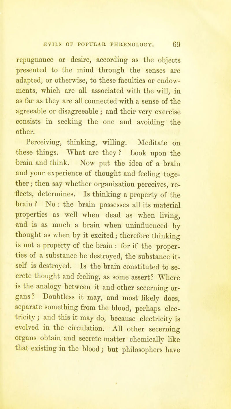 repugnance or desire, according as the objects presented to the mind through the senses are adapted, or otherwise, to these faculties or endow- ments, which are all associated with the will, in as far as they are all connected with a sense of the agreeable or disagreeable; and their very exercise consists in seeking the one and avoiding the other. Perceiving, thinking, willing. Meditate on these things. What are they ? Look upon the brain and think. Now put the idea of a brain and your experience of thought and feeling toge- ther ; then say whether organization perceives, re- flects, determines. Is thinking a property of the brain ? No : the brain possesses all its material properties as well when dead as when living, and is as much a brain when uninfluenced by thought as when by it excited; therefore thinking is not a property of the brain : for if the proper- ties of a substance be destroyed, the substance it- self is destroyed. Is the brain constituted to se- crete thought and feehng, as some assert? Where is the analogy between it and other secerning or- gans ? Doubtless it may, and most likely does, separate something from the blood, perhaps elec- tricity ; and this it may do, because electricity is evolved in the circulation. All other secerning organs obtain and secrete matter chemically like that existing in the blood j but philosophers have