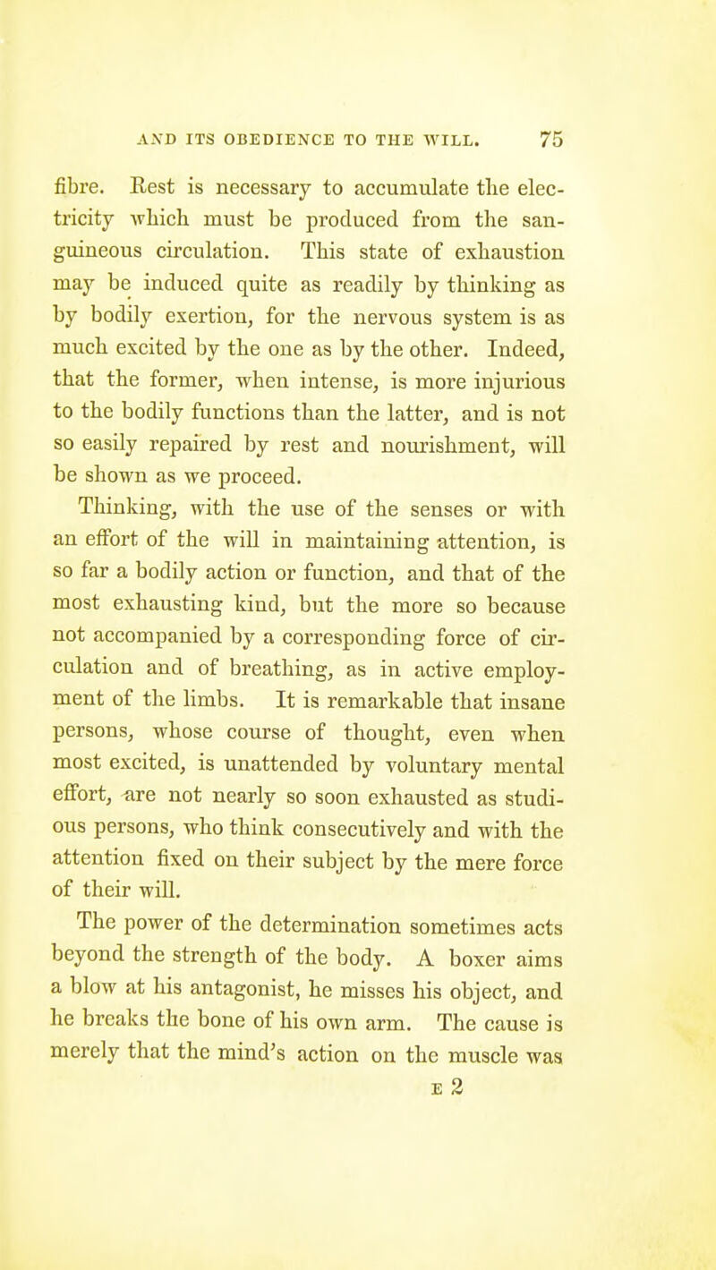 fibre. Rest is necessary to accumulate the elec- tricity AvLich must be produced from the san- guineous circulation. This state of exhaustion may be induced quite as readily by thinking as by bodily exertion, for the nervous system is as much excited by the one as by the other. Indeed, that the former, when intense, is more injurious to the bodily functions than the latter, and is not so easily repaired by rest and nourishment, will be shown as we proceed. Thinking, with the use of the senses or with an effort of the will in maintaining attention, is so far a bodily action or function, and that of the most exhausting kind, but the more so because not accompanied by a corresponding force of cir- culation and of breathing, as in active employ- ment of the limbs. It is remarkable that insane persons, whose course of thought, even when most excited, is unattended by voluntary mental effort, -are not nearly so soon exhausted as studi- ous persons, who think consecutively and with the attention fixed on their subject by the mere force of their wiU. The power of the determination sometimes acts beyond the strength of the body. A boxer aims a blow at his antagonist, he misses his object, and he breaks the bone of his own arm. The cause is merely that the mind's action on the muscle was