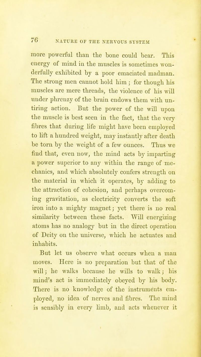 more powerful than the bone could bear. This energy of mind in the muscles is sometimes -won- derfully exhibited by a poor emaciated madman. The strong men cannot hold him ; for though his muscles are mere threads^ the violence of his will under phrenzy of the brain endows them with un- tiring action. But the power of the will upon the muscle is best seen in the fact, that the very fibres that during life might have been employed to Hft a hundred weight, may instantly after death be torn by the weight of a few ounces. Thus we find that, even now, the mind acts by imparting a power superior to any within the range of me- chanics, and which absolutely confers strength on the material in which it operates, by adding to the attraction of cohesion, and perhaps overcom- ing gravitation, as electricity converts the soft iron into a mighty magnet; yet there is no real similarity between these facts. Will energizing atoms has no analogy but in the dii'cct operation of Deity on the universe, which he actuates and inhabits. But let us observe what occurs when a man moves. Here is no preparation but that of the will; he walks because he wills to walk; his mind's act is immediately obeyed by his body. There is no knowledge of the instruments em- ployed, no idea of nerves and fibres. The mind is sensibly in every limb, and acts whenever it I