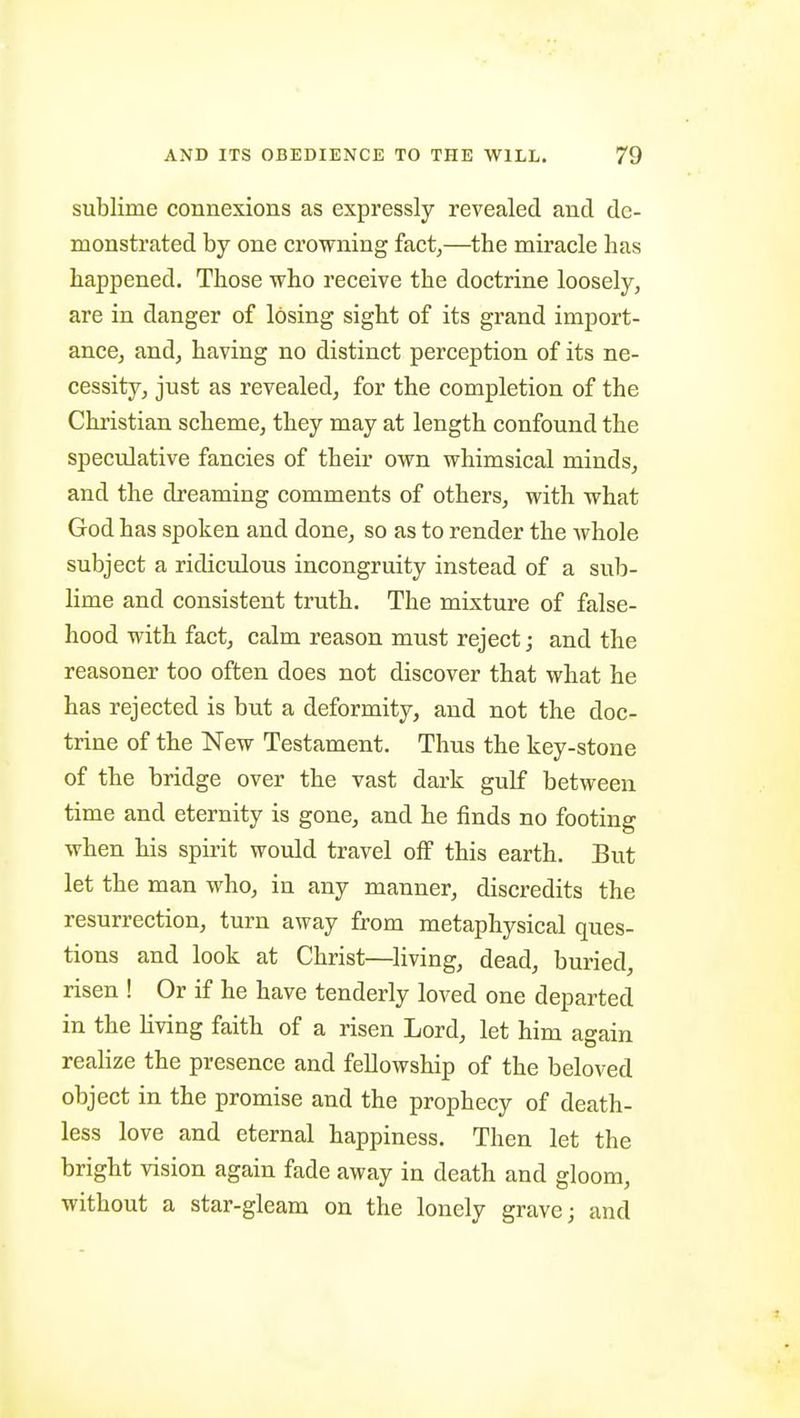 sublime connexions as expressly revealed and de- monstrated by one crowning fact,—the miracle lias happened. Those who receive the doctrine loosely, are in danger of losing sight of its grand import- ance, and, having no distinct perception of its ne- cessity, just as revealed, for the completion of the Christian scheme, they may at length confound the speculative fancies of their own whimsical minds, and the dreaming comments of others, with what God has spoken and done, so as to render the Avhole subject a ridiculous incongruity instead of a sub- lime and consistent truth. The mixture of false- hood with fact, calm reason must reject; and the reasoner too often does not discover that what he has rejected is but a deformity, and not the doc- trine of the New Testament. Thus the key-stone of the bridge over the vast dark gulf between time and eternity is gone, and he finds no footing when his spirit would travel oS this earth. But let the man who, in any manner, discredits the resurrection, turn away from metaphysical ques- tions and look at Christ—^living, dead, buried, risen ! Or if he have tenderly loved one departed in the living faith of a risen Lord, let him again realize the presence and fellowship of the beloved object in the promise and the prophecy of death- less love and eternal happiness. Then let the bright vision again fade away in death and gloom, without a star-gleam on the lonely grave; and
