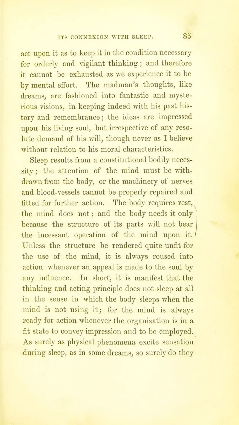 act upon it as to keep it in the condition necessary for orderly and vigilant thinking; and therefore it cannot be exhausted as we experience it to be by mental effort. The madman's thoughts, like dreams, are fashioned into fantastic and myste- rious visions, in keeping indeed with his past his- tory and remembrance; the ideas are impressed upon his living soul, but irrespective of any reso- lute demand of his will, though never as I believe without relation to his moral characteristics. Sleep results from a constitutional bodily neces- sity ; the attention of the mind must be with- drawn from the body, or the machinery of nerves and blood-vessels cannot be properly repaired and fitted for further action. The body requires rest, the mind does not; and the body needs it only because the structure of its parts mil not bear the incessant operation of the mind upon it. Unless the structure be rendered quite unfit for the use of the mind, it is always roused into action whenever an appeal is made to the soul by any influence. In short, it is manifest that the thinking and acting principle does not sleep at all in the sense in which the body sleeps when the mind is not using it; for the mind is always ready for action whenever the organization is in a fit state to convey impression and to be employed. As surely as physical phenomena excite sensation dui'ing sleep, as in some dreams, so surely do they