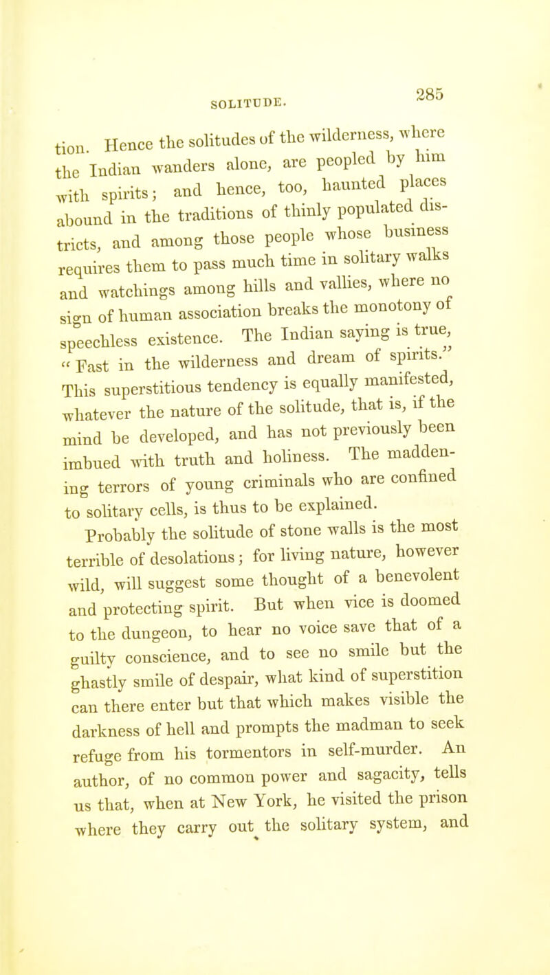 tion Hence the solitudes of the wilderness, where the Indian wanders alone, are peopled by Inm .vith spints; and henee, too, hannted places abound in the traditions of thinly populated dis- tricts, and among those people whose business requires them to pass much time in solitary walks and watchings among hills and vallies, where no si.n of human association breaks the monotony of sp°eeehless existence. The Indian saying is true, « Fast in the wilderness and dream of spirits. This superstitious tendency is equally manifested, whatever the nature of the solitude, that is, if the mind be developed, and has not previously been imbued with truth and holiness. The madden- ing terrors of young criminals who are confined to sohtary cells, is thus to be explained. Probably the sohtude of stone walls is the most terrible of desolations; for living nature, however wild, will suggest some thought of a benevolent and protecting spirit. But when vice is doomed to the dungeon, to hear no voice save that of a guilty conscience, and to see no smile but the ghastly smile of despair, what kind of superstition can there enter but that which makes visible the darkness of hell and prompts the madman to seek refuge from his tormentors in self-murder. An author, of no common power and sagacity, tells us that, when at New York, he visited the prison where they carry out^ the solitary system, and