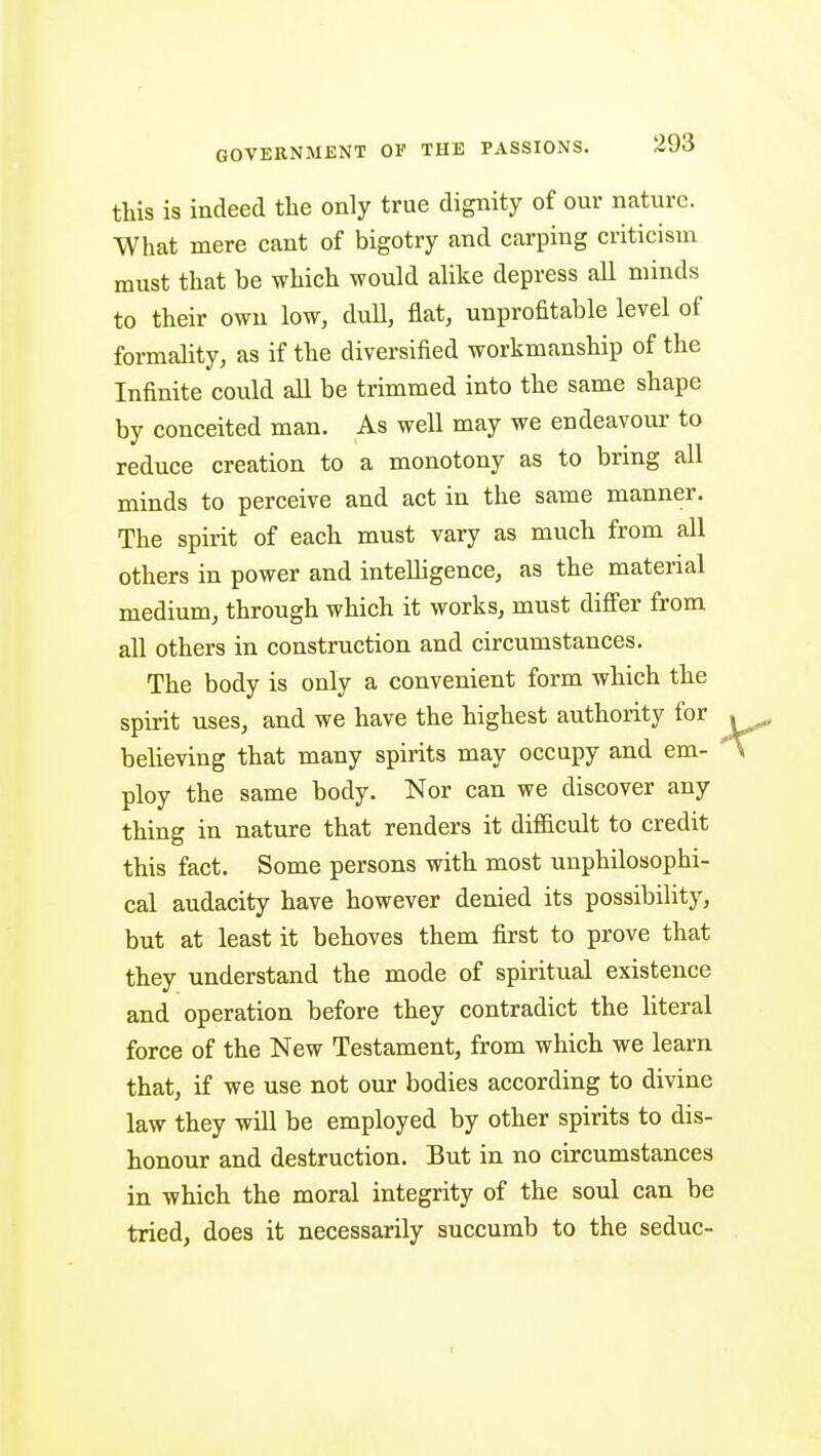 this is indeed the only true dignity of our nature. What mere cant of bigotry and carping criticism must that be which would alike depress all minds to their own low, duU, flat, unprofitable level of formality, as if the diversified workmanship of the Infinite could aU be trimmed into the same shape by conceited man. As well may we endeavour to reduce creation to a monotony as to bring all minds to perceive and act in the same manner. The spirit of each must vary as much from all others in power and intelligence, as the material medium, through which it works, must differ from all others in construction and circumstances. The body is only a convenient form which the spirit uses, and we have the highest authority for believing that many spirits may occupy and em- ploy the same body. Nor can we discover any thing in nature that renders it difficult to credit this fact. Some persons with most unphilosophi- cal audacity have however denied its possibility, but at least it behoves them first to prove that they understand the mode of spiritual existence and operation before they contradict the literal force of the New Testament, from which we learn that, if we use not our bodies according to divine law they will be employed by other spirits to dis- honour and destruction. But in no circumstances in which the moral integrity of the soul can be tried, does it necessarily succumb to the seduc-