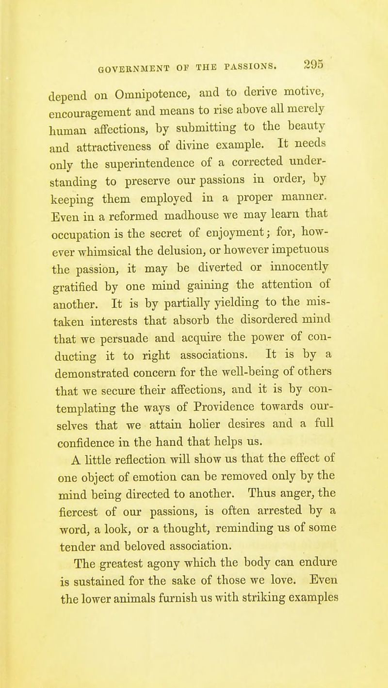 depend on Omnipotence, and to derive motive, encouragement and means to rise above all merely human affections, by submitting to tbe beauty and attractiveness of divine example. It needs only the superintendence of a corrected under- standing to preserve our passions in order, by keeping tbem employed in a proper manner. Even in a reformed madhouse we may learn that occupation is the secret of enjoyment; for, how- ever whimsical the delusion, or however impetuous the passion, it may be diverted or innocently gratified by one mind gaining the attention of another. It is by partially yielding to the mis- taken interests that absorb the disordered mind that we persuade and acquire the power of con- ducting it to right associations. It is by a demonstrated concern for the well-being of others that we secure their affections, and it is by con- templating the ways of Providence towards our- selves that we attain holier desires and a full confidence in the hand that helps us. A little reflection will show us that the effect of one object of emotion can be removed only by the mind being directed to another. Thus anger, the fiercest of our passions, is often arrested by a word, a look, or a thought, reminding us of some tender and beloved association. The greatest agony which the body can endure is sustained for the sake of those we love. Even the lower animals furnish us with striking examples
