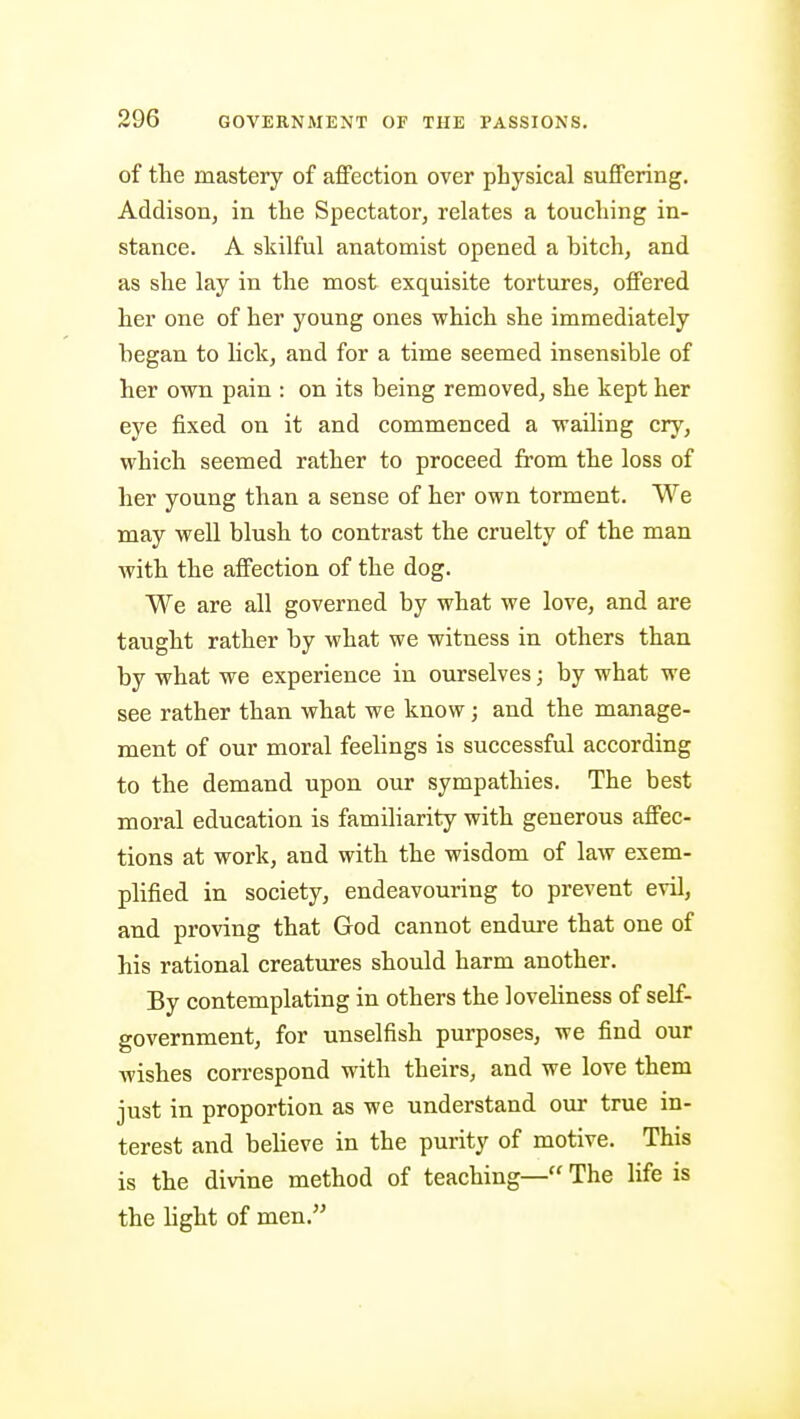 of the mastery of affection over physical suffering. Addison, in the Spectator, relates a touching in- stance. A skilful anatomist opened a bitch, and as she lay in the most exquisite tortures, offered her one of her young ones which she immediately began to lick, and for a time seemed insensible of her own pain : on its being removed, she kept her eye fixed on it and commenced a wailing cry, which seemed rather to proceed from the loss of her young than a sense of her own torment. We may well blush to contrast the cruelty of the man with the affection of the dog. We are all governed by what we love, and are taught rather by what we witness in others than by what we experience in ourselves; by what we see rather than what we know; and the manage- ment of our moral feelings is successful according to the demand upon our sympathies. The best moral education is familiarity with generous affec- tions at work, and with the wisdom of law exem- plified in society, endeavouring to prevent evil, and proving that God cannot endure that one of his rational creatures should harm another. By contemplating in others the loveliness of self- government, for unselfish purposes, we find our Avishes correspond with theirs, and we love them just in proportion as we understand our true in- terest and beheve in the purity of motive. This is the divine method of teaching— The life is the hght of men.