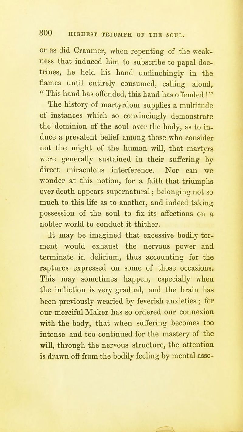 or as did Cranmer, when repenting of the weak- ness that induced him to subscribe to papal doc- trines, he held his hand unflinchingly in the flames until entirely consumed, calhng aloud,  This hand has ofi'ended, this hand has offended \ The history of martyrdom supplies a multitude of instances which so convincingly demonstrate the dominion of the soul over the body, as to in- duce a prevalent belief among those who consider not the might of the human will, that martyrs were generally sustained in their suffering by direct miraculous interference. Nor can we wonder at this notion, for a faith that triumphs over death appears supernatural; belonging not so much to this life as to another, and indeed taking possession of the soul to fix its affections on a nobler world to conduct it thither. It may be imagined that excessive bodily tor- ment would exhaust the nervous power and terminate in delirium, thus accounting for the raptures expressed on some of those occasions. This may sometimes happen, especially when the infliction is very gradual, and the brain has been previously wearied by feverish anxieties; for our merciful Maker has so ordered our connexion with the body, that when suffering becomes too intense and too continued for the mastery of the will, through the nervous structure, the attention is drawn off from the bodily feeling by mental asso-