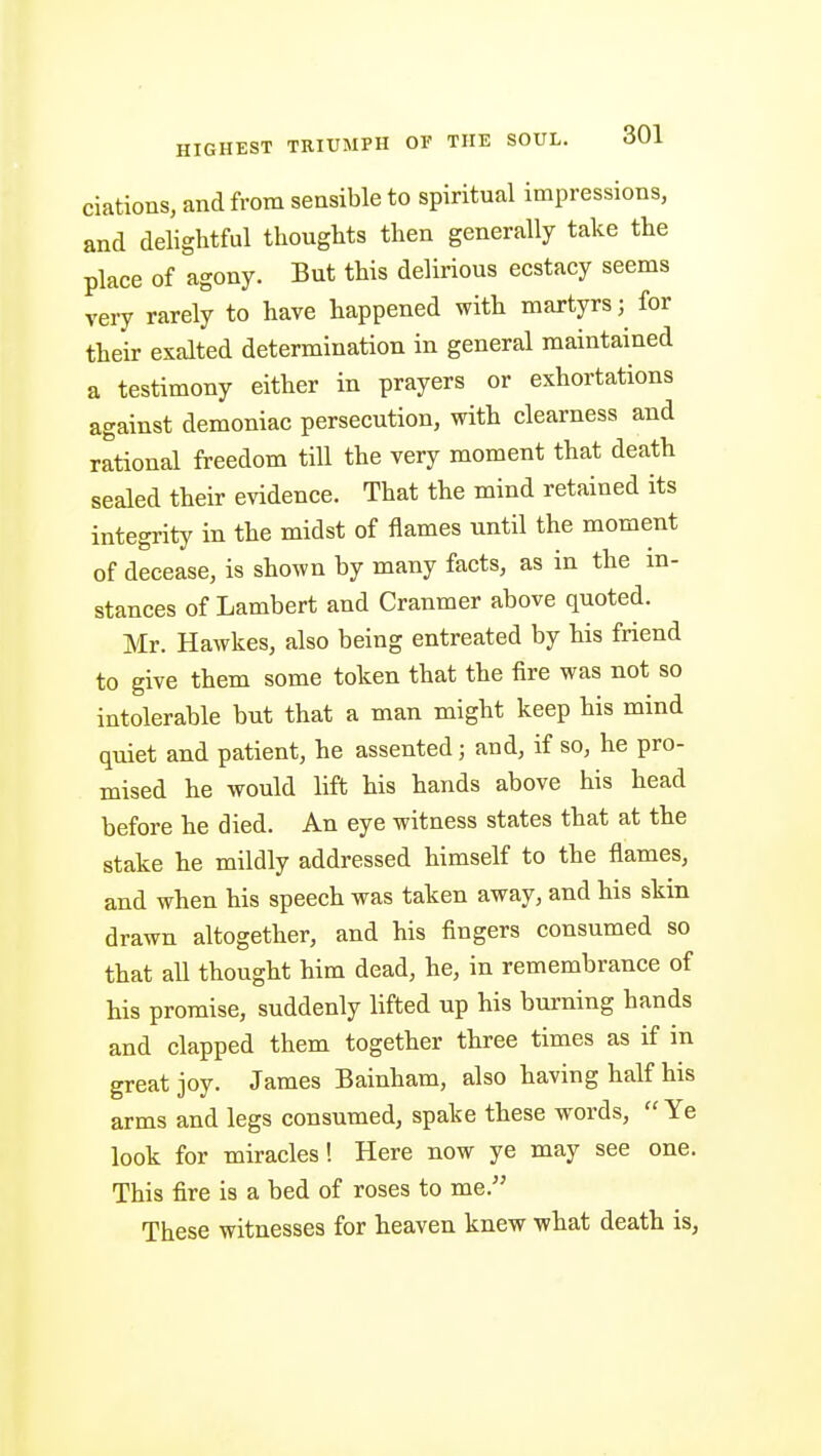ciations, and from sensible to spiritual impressions, and delightful thoughts then generally take the place of agony. But this delirious ecstacy seems very rarely to have happened with martyrs; for their exalted determination in general maintained a testimony either in prayers or exhortations against demoniac persecution, with clearness and rational freedom till the very moment that death sealed their evidence. That the mind retained its integrity in the midst of flames until the moment of decease, is shown by many facts, as in the in- stances of Lambert and Cranmer above quoted. Mr. Hawkes, also being entreated by his friend to give them some token that the fire was not so intolerable but that a man might keep his mind quiet and patient, he assented; and, if so, he pro- mised he would lift his hands above his head before he died. An eye witness states that at the stake he mildly addressed himself to the flames, and when his speech was taken away, and his skin drawn altogether, and his fingers consumed so that all thought him dead, he, in remembrance of his promise, suddenly lifted up his burning hands and clapped them together three times as if in great joy. James Bainham, also having half his arms and legs consumed, spake these words,  Ye look for miracles! Here now ye may see one. This fire is a bed of roses to me. These witnesses for heaven knew what death is,