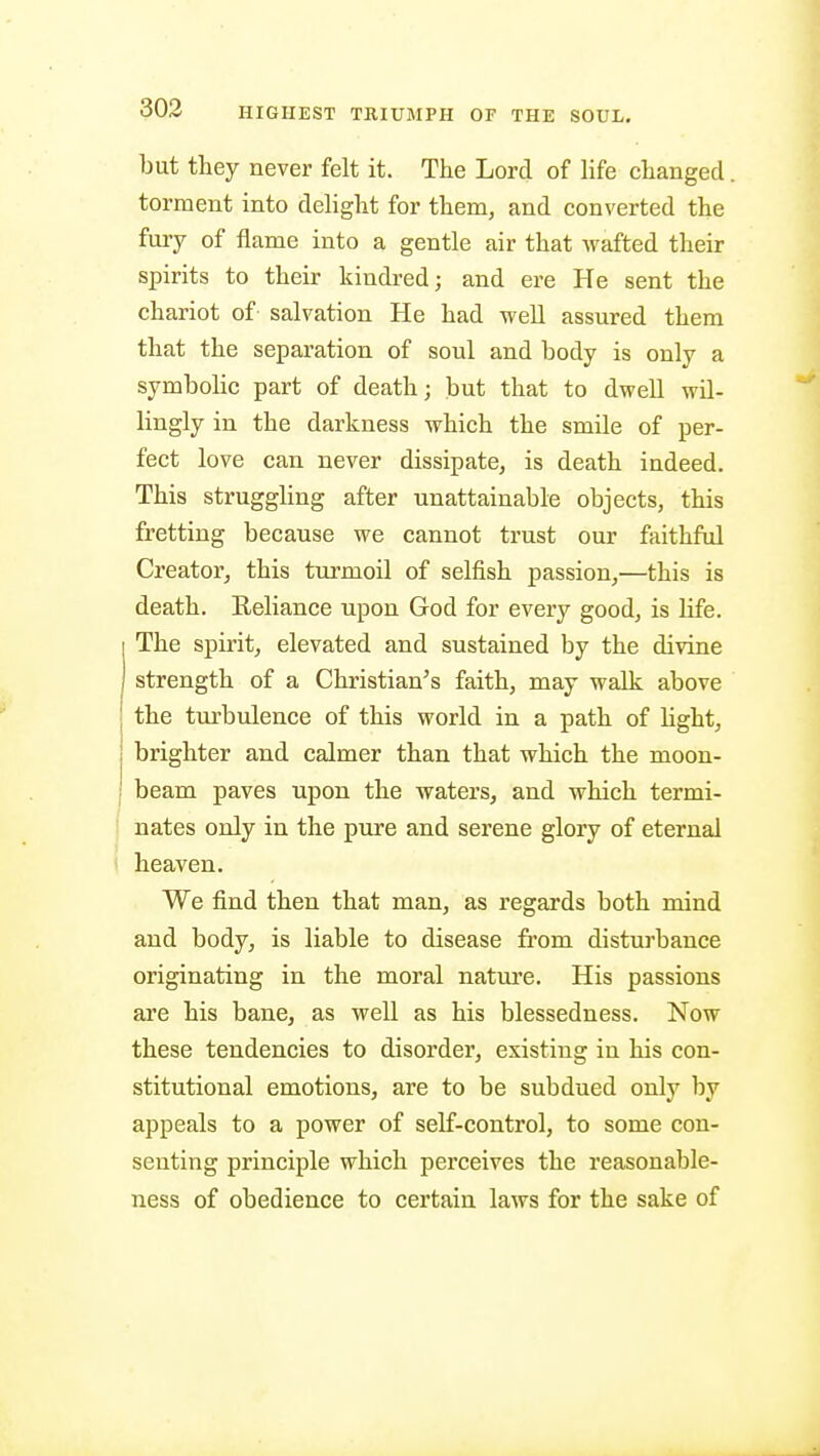 but they never felt it. The Lord of hfe changed torment into dehght for them, and converted the fuiy of flame into a gentle air that wafted their spirits to their kindred; and ere He sent the chariot of salvation He had well assured them that the separation of soul and body is only a symbolic part of death; but that to dwell wil- lingly in the darkness which the smile of per- fect love can never dissipate, is death indeed. This strugghng after unattainable objects, this fretting because we cannot trust our fiiithful Creator, this turmoil of selfish passion,—this is death. Reliance upon God for every good, is life. The spirit, elevated and sustained by the divine strength of a Christian's faith, may walk above the turbulence of this world in a path of light, brighter and calmer than that which the moon- beam paves upon the waters, and which termi- nates only in the pure and serene glory of eternal heaven. We find then that man, as regards both mind and body, is liable to disease from disturbance originating in the moral nature. His passions are his bane, as well as his blessedness. Now these tendencies to disorder, existing in his con- stitutional emotions, are to be subdued only by appeals to a power of self-control, to some con- senting principle which perceives the reasonable- ness of obedience to certain laws for the sake of