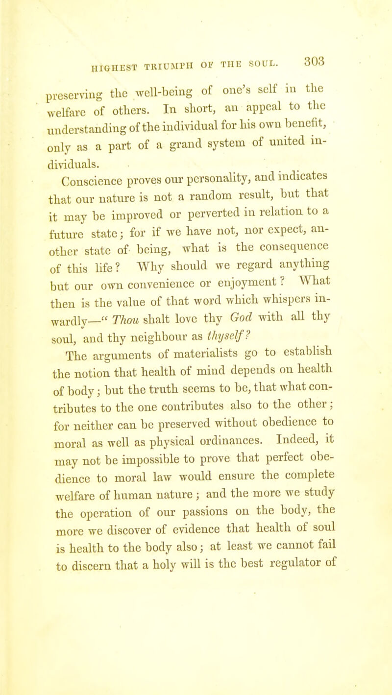 preserving the well-being of one's self in the welfare of others. In short, an appeal to the iinderstanding of the individual for his own benefit, ■ only as a part of a grand system of united in- dividuals. Conscience proves oui' personality, and indicates that our nature is not a random result, but that it may be improved or perverted in relation, to a future state; for if we have not, nor expect, an- other state of being, what is the consequence of this life ? Why should we regard anything but our own convenience or enjoyment ? What then is the value of that word which whispers in- wardly— Thou shalt love thy God with all thy soul, and thy neighbour as thyself? The arguments of materialists go to establish the notion that health of mind depends on health of body; but the truth seems to be, that what con- tributes to the one contributes also to the other; for neither can be preserved without obedience to moral as well as physical ordinances. Indeed, it may not be impossible to prove that perfect obe- dience to moral law would ensure the complete welfare of human nature ; and the more we study the operation of our passions on the body, the more we discover of evidence that health of soul is health to the body also; at least we cannot fail to discern that a holy will is the best regulator of