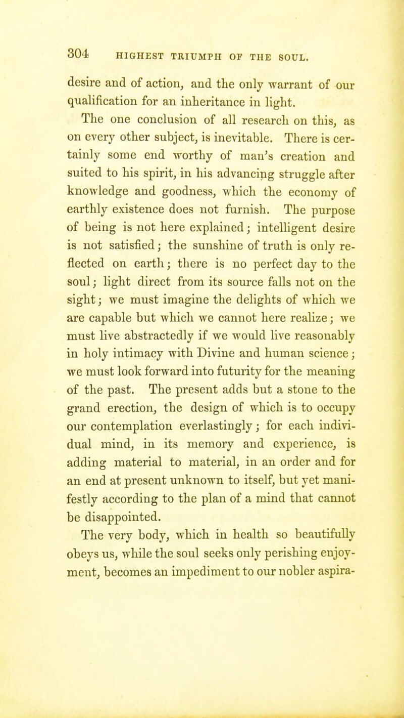 desire and of action, and the only warrant of our qualification for an inheritance in light. The one conclusion of all research on this, as on every other subject, is inevitable. There is cer- tainly some end worthy of man's creation and suited to his spirit, in his advancing struggle after knowledge and goodness, which the economy of earthly existence does not furnish. The purpose of being is not here explained; intelligent desire is not satisfied; the sunshine of truth is only re- flected on earth; there is no perfect day to the soul; light direct from its source falls not on the sight; we must imagine the delights of which we are capable but which we cannot here realize; we must live abstractedly if we would live reasonably in holy intimacy with Divine and human science; we must look forward into futurity for the meaning of the past. The present adds but a stone to the grand erection, the design of which is to occupy our contemplation everlastingly; for each indivi- dual mind, in its memory and experience, is adding material to material, in an order and for an end at present unknown to itself, but yet mani- festly according to the plan of a mind that cannot be disappointed. The very body, which in health so beautifully obeys us, while the soul seeks only perishing enjoy- ment, becomes an impediment to our nobler aspira-