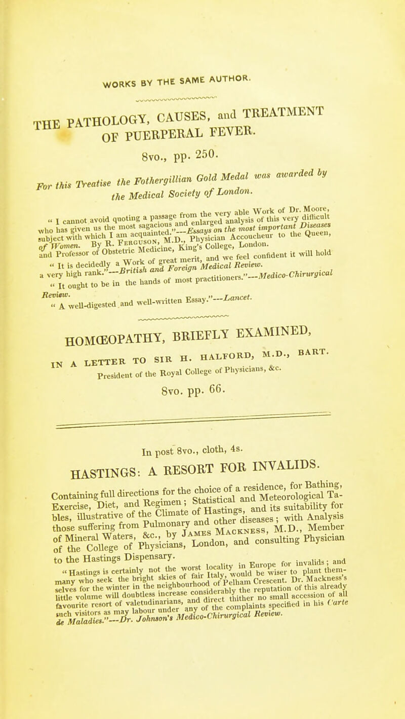 WORKS BY THE SAME AUTHOR. THE PATHOLOGY^TIii^ES. and TREATMENT OF PUERPERAL FEVER. 8vo., pp. 250. tMs Treatise tne FoaergiUian GoM Me,al .as a.ar.ea Ly the Medical Society of London. I cannot avoid .uoUng a P-f^Xlt^a^^^^^^^^ «ho has^ven us the most ^ag^c oua and enlargeu ^ i„p<,r(a»« Dneases rubjec^v?.h.vhich la.n acq„a.n ed. ^^^^^^^^^ U.e Queen, of By R. Ferguson, 1 i^j„„./coUege, London, fnd Professor of Obstetnc M^l'cme King ^ ^^j^ It is decidedly ^IS^UutA^^n'^ii^atRe^ie.. ' T[/:tj:eTn trll of «J pracUtioners.-.™.0««. 'rtwell^igested and weU-w..tten Essay.-Xanc«.. HOMCEOPATHY. BRIEFLY EXAMINED, ,K A LKTTER TO SIR H. HALrORD, M D., BART. President of the Royal College of Physicians, &c. 8vo. pp. 66. Inpost 8vo., cloth, 4s. HASTINGS: A RESORT FOR INVALIDS. Containingfundirections for the cl^^^^^^^^^ Exercise, Diet, and Regmien; Stabstical an -^^1,;^ for many who^eek the bright *'«^.f,,/^^J'7i.eTham Crescent. Dr. Mackness's ^Ives for the winter in the ne'ghbonrhoocl ot remai . j. already Ume volume will doubtless '--''^^nTdfreS thi Lr nf^!^ accession of aU favourite resort of vfe'udmar.ans and direct thun ^ ^^.^.^^