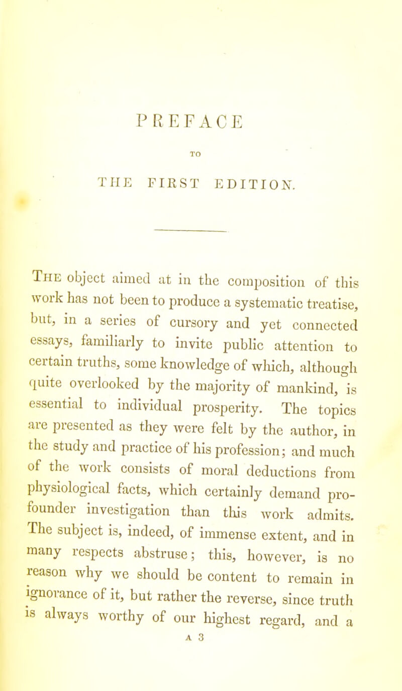 PREFACE TO THE FIRST EDITION. The object aimed at in the composition of this work has not been to produce a systematic treatise, but, m a series of cursory and yet connected essays, familiarly to invite public attention to certain truths, some knowledge of wliich, although quite overlooked by the majority of mankind, °is essential to individual prosperity. The topics are presented as they were felt by the author, in the study and practice of his profession; and much of the work consists of moral deductions from physiological facts, which certainly demand pro- founder investigation than this work admits. The subject is, indeed, of immense extent, and in many respects abstruse; this, however, is no reason why we should be content to remain in ignorance of it, but rather the reverse, since truth is always worthy of our highest regard, and a A 3