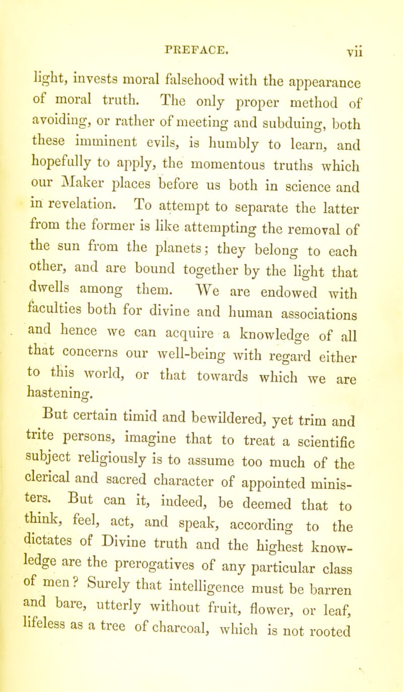 light, invests moral falsehood with the appearance of moral truth. The only proper method of avoiding, or rather of meeting and subduing, both these imminent evils, is humbly to learn, and hopefully to apply, the momentous truths which our Maker places before us both in science and in revelation. To attempt to separate the latter from the former is like attempting the removal of the sun from the planets; they belong to each other, and are bound together by the Hght that dwells among them. We are endowed with faculties both for divine and human associations and hence we can acquire a knowledge of all that concerns our well-being with regard either to this world, or that towards which we are hasteninsr. But certain timid and bewildered, yet trim and trite persons, imagine that to treat a scientific subject religiously is to assume too much of the clerical and sacred character of appointed minis- ters. But can it, indeed, be deemed that to think, feel, act, and speak, according to the dictates of Divine truth and the highest know- ledge are the prerogatives of any particular class of men? Surely that intelligence must be barren and bare, utterly without fruit, flower, or leaf, lifeless as a tree of charcoal, which is not rooted