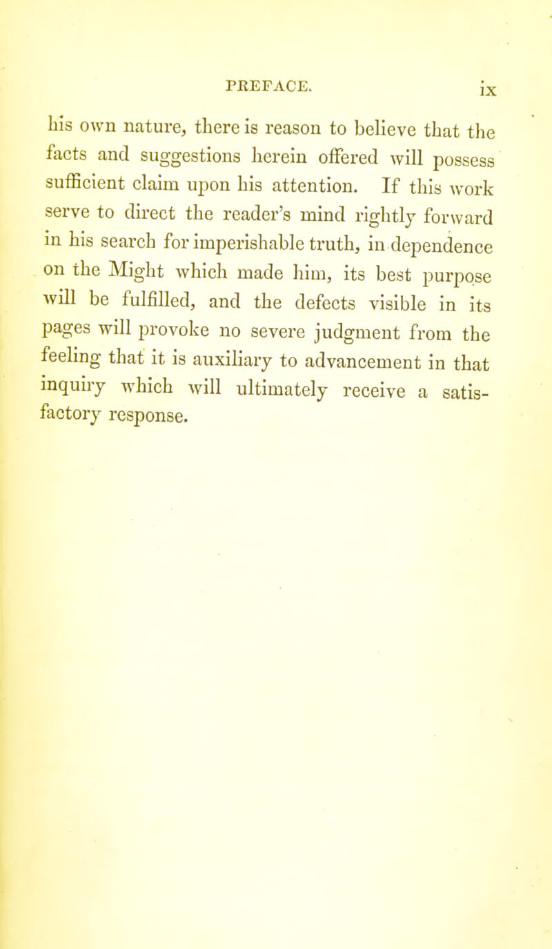 bis own nature, there is reason to believe that the facts and suggestions herein offered will possess sufficient claim upon his attention. If this work serve to direct the reader's mind rightly forward in his search for imperishable truth, in dependence on the Might which made him, its best purpose will be fulfilled, and the defects visible in its pages will provoke no severe judgment from the feeling that it is auxiliary to advancement in that inquiry which will ultimately receive a satis- factory response.