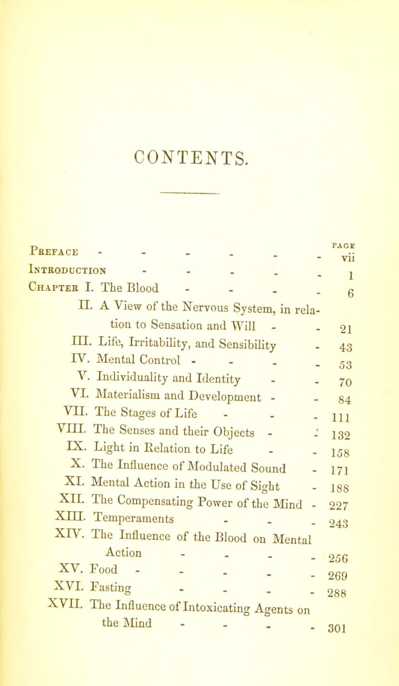 CONTENTS. PAGE vii 1 6 21 Pbeface Inteodoction - . . . _ Chaptek I. The Blood - - . . II. A View of the Nervous System, in rela- tion to Sensation and Will - III. Life, Irritability, and Sensibility - 43 IV. Mental Control - - . - 53 V. Individuality and Identity - - 70 VI. Materialism and Development - - 84 VII. The Stages of Life - . - 111 VIIL The Senses and their Objects - - 132 IX. Light in Relation to Life - . jgg X. The Influence of Modulated Sound - 171 XI. Mental Action in the Use of Sight - I88 XII. The Compensating Power of the Mind - 227 Xm. Temperaments - . . 943 XIV. The Influence of the Blood on Mental Action - . _ XV. Food - - . . XVI. Fasting .... XVII. The Influence of Intoxicating Agents on the Mind 256 269 288 301