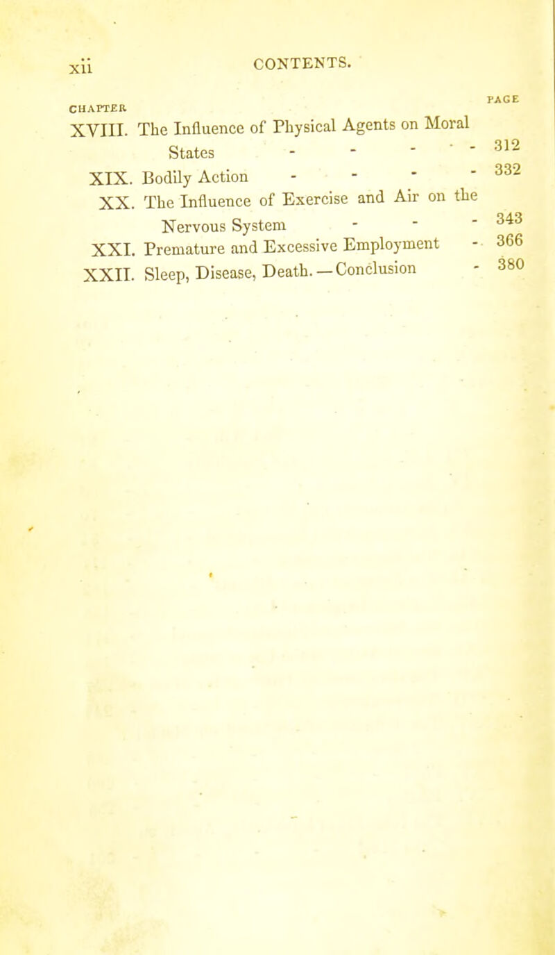 PAGE 312 332 CHAPTER XVIII. The Influence of Physical Agents on Moral States - - ' '  XIX. Bodily Action - -   XX. The Influence of Exercise and Air on the Nervous System - -  XXL Premature and Excessive Employment - 366 XXII. Sleep, Disease, Death.—Conclusion - 380