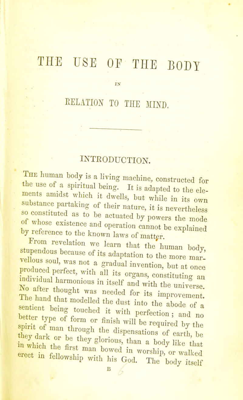THE USE OF THE BODY IN EELATIOx\ TO THE MIND, INTEODUCTION. The hnman body is a living machine, constructed for the use of a spiritual being. It is adapted to the ele- men s amulst which it dwells, but Jnle in its own substance partaking of their nature, it is nevertheless so constituted as to be actuated by powers the mod of whose existence and operation cannot be explained by reference to the known laws of matter From revelation we learn that the human body stupendous because of its adaptation to the more mar venous soul, was not a gradual invention, bT^t once r^Zl J: ' -''.'^'^ --titutingl ^0 aftei thought was needed for its improvement The hand that modelled the dust into the .bode of n ITZV/ir-''' P-fecLltd°n better type of form or finish will be required by the spmt of man through the dispensations of earth be erect in fellowship with his God. The body itself