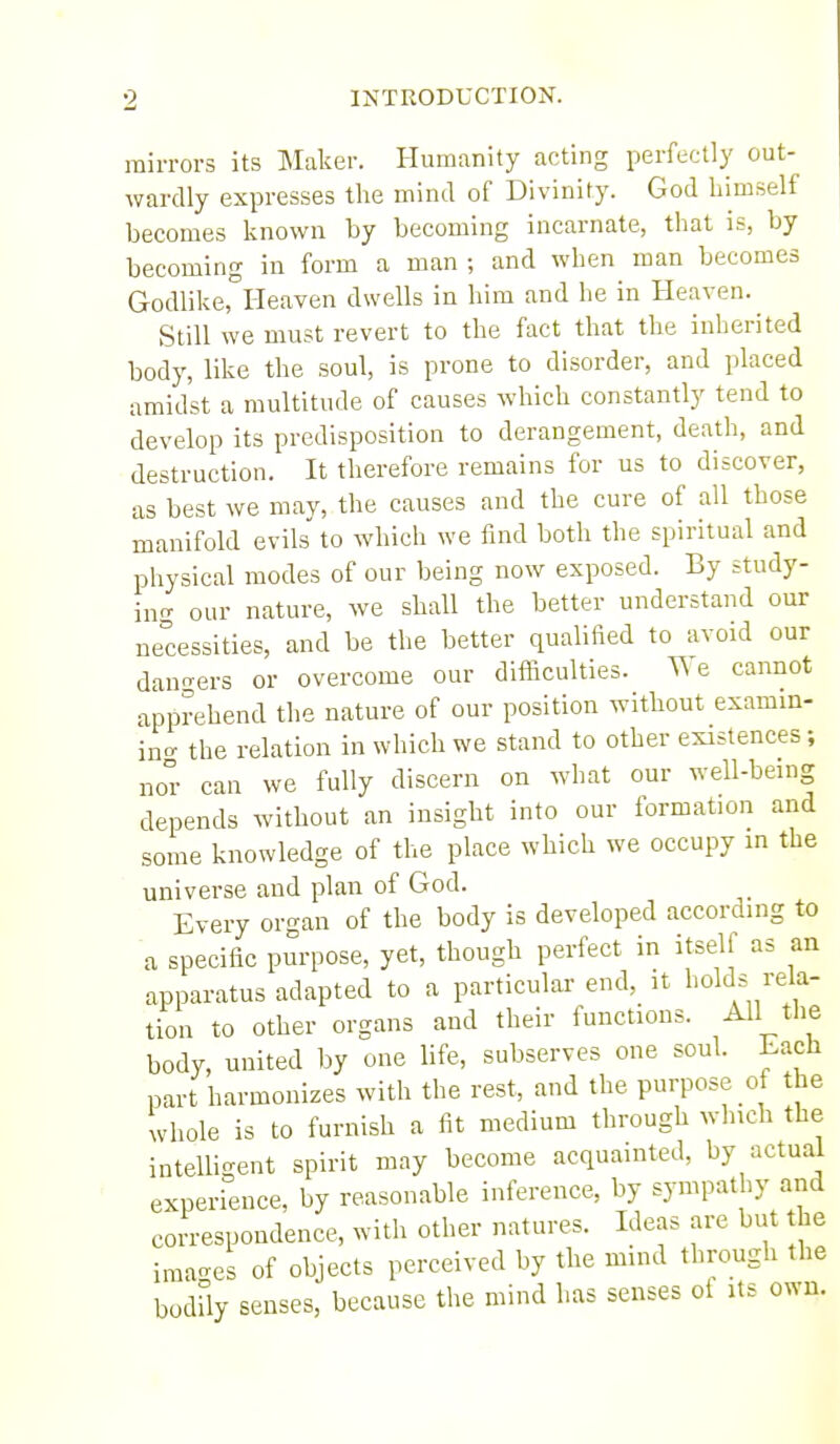 mirrors its Maker. Humanity acting perfectly out- wardly expresses the mind of Divinity. God himself becomes known by becoming incarnate, that is, by becoming in form a man ; and when man becomes Godlike, Heaven dwells in him and he in Heaven. Still we must revert to the fact that the inherited body, like the soul, is prone to disorder, and placed amidst a multitude of causes which constantly tend to develop its predisposition to derangement, death, and destruction. It therefore remains for us to discover, as best we may, the causes and the cure of all those manifold evils to which we find both the spiritual and physical modes of our being now exposed. By study- in<- our nature, we shall the better understand our necessities, and be the better qualified to avoid our dan-ers or overcome our dlificulties. We cannot apprehend the nature of our position without examin- in<^ the relation in which we stand to other existences; nor can we fully discern on what our well-being depends without an insight into our formation and some knowledge of the place which we occupy in the universe and plan of God. Every organ of the body is developed according to a specific purpose, yet, though perfect in itsell as an apparatus adapted to a particular end, it holds rela- tion to other organs and their functions. All tlie body, united by one life, subserves one soul. Lach part harmonizes with the rest, and the purpose of the whole is to furnish a fit medium through which the intelligent spirit may become acquainted, by actual experience, by reasonable inference, by sympathy and correspondence, with other natures. Ideas are but the imac^es of objects perceived by the mind through the bodUy senses, because the mind has senses ot Us own.