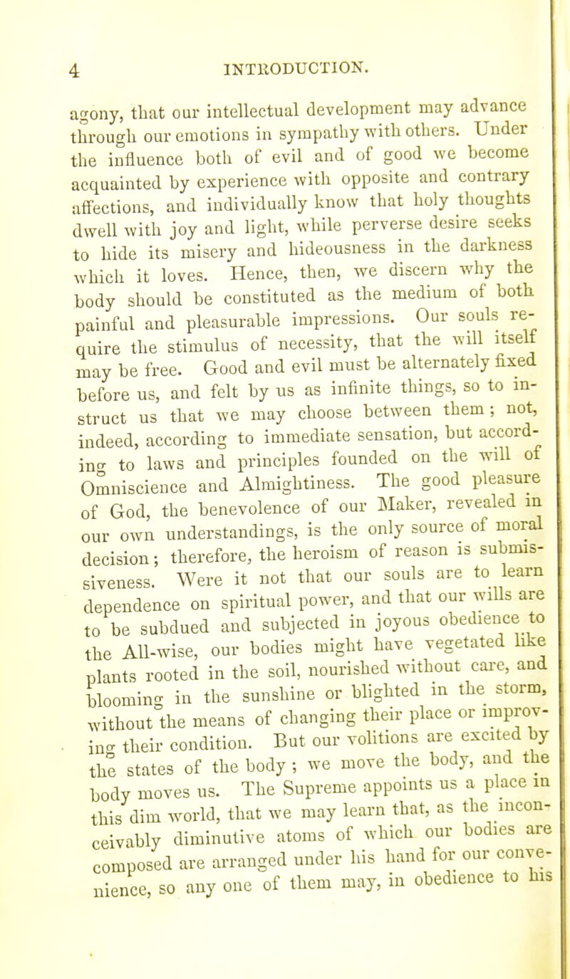 agony, that our intellectual development may advance through our emotions in sympathy with others. Under the influence both of evil and of good we become acquainted by experience with opposite and contrary affections, and individually know that lioly thoughts dwell with joy and light, while perverse desire seeks to hide its misery and hideousness in the darkness which it loves. Hence, then, we discern why the body should be constituted as the medium of both painful and pleasurable impressions. Our souls re- quire the stimulus of necessity, that the will itself may be free. Good and evil must be alternately fixed before us, and felt by us as infinite things, so to in- struct us that we may choose between them; not, indeed, according to immediate sensation, but accord- intr to laws and principles founded on the wnll of Omniscience and Almightiness. The good pleasure of God, the benevolence of our Maker, revealed m our own understandings, is the only source of moral decision; therefore, the heroism of reason is submis- slveness. Were it not that our souls are to learn dependence on spiritual power, and that our wiUs are to be subdued and subjected in joyous obedience to the All-wise, our bodies might have vegetated like plants rooted in the soil, nourished without care, and bloomino- in the sunshine or blighted in the storm, without the means of changing their place or improv- . ins their condition. But our volitions are excited by the states of the body ; we move the body, and the body moves us. The Supreme appoints us a place m this dim world, that we may learn that, as the incon- ceivably diminutive atoms of which our bodies are composed are arranged under his hand for our conve- nience, so any one of them may, in obedience to his