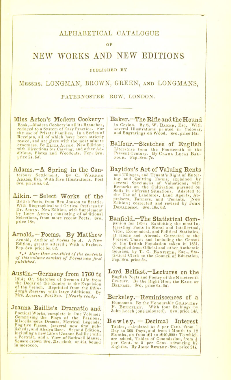 ALPHABETICAL CATALOGUE OP NEW WORKS AND NEW EDITIONS PUBLISHED BY Messrs. LONGMAN, BROAVN, GREEN, and LONGMANS, PATERNOSTER ROW, LONDON. Miss Acton's Modern Cookery- Book. —ModtTii Cookery in all its Briiiiches, redui.'c<l to n Systcai of Kiisy PructiL-e. for ttie Use of Private Kjiiiiilies. in ii Series of Rei-eipts, all of which luive been strietly tented, and are i^iveii with the most niimite exactness. By Eliza Acton. New Edition; with Directions fnr Carvimr, and other Ad- ditions, Plates and Woodcuts. Fcp. 3vo. price Jt. 6rf. Adams.—A Spring in the Can- terbury ScttteniL'iit. By C. Warrf-N Adams, Hsij. Witli Five Illustratious. Post Sto. price 03, (id. Aikin. - Select Works of the British Poets, from Ben .lonson to Beattie. With Bioyraphicul and Oritical Prefaces l)v Ur. Aikin. New Edition, with Supplement hy LucT Aikin ; c<msistiiig^ of ad<litional Selections, from more recent Poets. 8vo. price 135. Arnold.—Poems. By Matthew Arnold, Author of f'oems lii/ A. A IVew Eilition, grentiv altered ; With a Preface. Fcp. Svo. price 5fl. firf. *• ' AfoTif than one-third nf thf contentx of this vulume consists 0/ Poems now J'trst publiihed. Austin.—Germany from 1760 to 1814; Or, Sketches of German J.ife from the Decay of the Empire to the Kxpnlsion of the French. Reprinted from the ErfiVj- buTgh Revifu); with large Additions. By Mrs. AtJSTiN. PostSvo. [Neurit/ Teady, Joanna Baillie's Dramatic and Poetical Works, complete in One Volnme; Comprising the Plays of ihe Pasffions Miscellaneous Dramas, Metrical Legends, Fugitive Pieces, (several now first pub- lished! , and Ahalvii Baee. Socond Edition, includintr a new Lifp of Joanna Baillie ; with H Portrait, and a View of Bothwell Manse, Square crown Svo. 21j. cloth or bound ill nioroccn. Baker.—The Rifle and the Hound in Cevlon. By S. W. Baker, Esq. With several I llu.st rations printifd in roloura, and Engravings on Wood. gvo. price Hs. Balfour.-Sketches of English Litenilnre from the Fonrtecnih to the Pre'^ent Century. By Clara Lucas Bal- four. Fcp. Svo. Ja. Bayldon's Art of Valuing Rents and TilliiL'es, and Tenant's Right of Enter- ing and (Juitting Farms, explained by several Specimens of Valuations; willi Iteniarks on the Cultivation pursued on Soils in different Situations. Adapted to the Use of Landlords, Land Agents, Ap- praisers, Farmers, and Tenants. New Edition; corrected and revised by John Donaldson. Svo. 10s. 6d. Banfield.—The Statistical Com- panion for 1854 : Exhibiting the most In- teresting Facts in Moral and Intellcrtnal, Vital. Kcormmical, and Political Statistics, nt Home and Abroad. Corrected to the Present Trniei and including the Census of the British Population taken in 1851. Conipileii from Official and other Authentic Sources, by T. C. Banfield, Esq., Sta- tistical Clerk to the Council of Education. Fcp. Svo. price 5s. Lord Belfast,—Lectures on the English PuclH and Poetry of the Nineteenth Cet.iurv. By the Riglit'Hon. the Earl of Beli AST. Svo. price 6ji. Grf. Berkeley.—Reminiscences of a Huntsman. By tlic Honourable Grantlbv F- Bf.rkelet. With four Etchings [)y John Leech (one coloured). Svo. price 14*. Bewley. — Decimal Interest Tallies, calcnlnted at 5 per Cent, from 1 Day to :i65 Pays, and from 1 Month to 12 Months, on from ^1 lo .£ lO.fHJO: To which are added, Tables of Commission, from per Cent, to 6 per Cejit. advancing by Eighths, fly John flEWLEy. Svo. price 2l8.