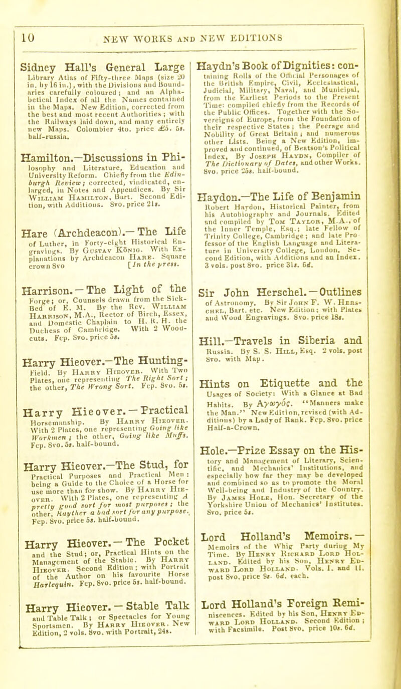 Sidney Hall's General Large Library Alius of Fifty-lhree Maps (Bize Jf) ill. by 16 ill.), with the UivisioiiK and Bouiid- nries carefully roloured ; and an AlpliH- bcticiil Index of iiU tlie Names conttiiiied in the Maps. New Edition, corrected from the best tind most recent Authorities ; with the Railways laid down, and many entirely new Maps. Coloiubier 4to. price i£5. 5<. hulf-russia. Hamilton,—Discussions in Phi- losophy and Literature, Education and University Reform. Chiefly from the Edin- burgh Review; corrected, vindicated, en- liirffcd, ill Notes and Appeudiees, By bir William Hamilton, Bart. Second Edi- tion, with Additions. 8vo. price 21a. Hare (Archdeacon)The Life of Luther, in Kortv-clKht Historical Kn- graviiib's. By Gustav KSnio. With Ex- planations by Archdeacon Habe. Square crown Svo P^^- Harrison. — The Light of the Forge; or, Counsels drawn from tlie Sick- Bed of E. M. Bv the Rev. William Harrison, M.A., Rector of Birch, Essex, and Domestic Chaplain to H. K. H. the Duchess of Cambridge. With 2 Wood- cuts. Fcp. Svo. price 08. Harry Hieover.-The Hunting- Field. By Harry Hieover- With Two Plates, one representinir The Right Sort ; the other, The tVrorig Sort. Fcp. Svo. 5i. Harry Hieover. —Practical Horsemitnship. By Harry Hieover. With 2 Plates, one rcpresennnjr Going hke Wurltmen i the other, Guiug like Muffs. Fcp. Svo. 09. bulf-bound. Harry Hieover.-The Stud, for Practical Purposes and Practical Men : being a Guide to the Choice of a Horse for use more than for show. By Harry Hie- over. With 2 Plates, one representini: A pretty goi.d sort for most purpose* i the other', Haythcr a bad Kort Jvr auj/ purpose._ Fcp. Svo. price 5s. half-bound. Harry Hieover.-The Pocket nnd the Stud; or. Practical Hints on the Management of the Stable. By Harry Hieover. Second Edition ; with Portrait of the Author on his favourite Horse Harlequin. Fcp. Svo. price 6a. half-bouiid. Harry Hieover. — Stable Talk mid Table Talk; or Spectacles for Young Sportsmen. By Harry Hieover. New Edition, 2 vols. 8vo. with Portrait, 248. Haydn's Book of Dignities: con- tiiining KmIIb of the Oltii ial l»erBoiia^eii of the iirilihh Empire, Civil, KccltBtantical, Judicial, Military, Naval, and Municipid, from the Earliest Periods to the Present Time: compiled chieflv from the Records of the Public Otiices. Together «-ith the So- vereigns of Europe, from the Foundation of their respective Stales ; the Peerage and Nobility of Great Britain ; and numerous otlier Lists. Being a New Edition, im- proved and continued, of Br-atson's Pnliiical Index, By Joseph Haydn, Compiler of The iJicti'itiart/ uf Dntes, and other Workb. 8vo. price 25). half-bound. Haydon.—The Life of Benjamin Hubert Haydon, Historical Painter, from his Autoliiographv and Journals. Edited and compiled by Tom TAiLon, M.A.. of the Inner Temple, Esci.; late Fellow of Trinity College, Cambridge ; and late Pro fesBorof the Englisli Language and Litera- ture in University College, London. Se- cond Edition, with .Aridiiions and an Indei. 3 vols, post Svo. price 31*. Gd. Sir John Herschel. — Outlines of Astronomy. By Sir John F. \V'. Hebs- coEL, Bart. etc. S'ew Edition; with Piates and Wood EDgravinss. Svo. price ISi. Hill.—Travels in Siheria and Russia. By S. S. Hill, Esq. 2 vols, post Svo. with Map. Hints on Etiquette and the Usages of Society: With a Glance at Bad Habits. By A^iwyOf- Manners make the Man. New Kdition.revised {with Ad- ditions) by a Lady of Rank. Fcp. Svo. price Hnlf-a-Crown. Hole—Prize Essay on the His- tory and Manstirement of Literary, Scien- tific, and Mechanics' Institutions, and especially how far they may be developed and comhined so as tn promote the Mor?il Wcll-beinif and Industrv of the Country. Bv James Hole, Hon. Secretary of the Ybrkhhire Union of Mechanics' Institutes. Svo. price 5(. Lord Holland's Memoirs. — Memoirs of the Whiif Party duriue My Time. By Henry Kichabd Lord Hol- land. Edited by his Son, Henry Ed- ■WARD Lord Holland- VoU. 1. and U. post Svo. price 9r. 6d. each. Lord Holland's Poreign Remi- nisrciices. Kditcd br liis Son, Hkkbt lic- WARD Lord HoLi.iND. Second Kdilion ; witli F.csimilo. Poit 8^0. price 10». M.