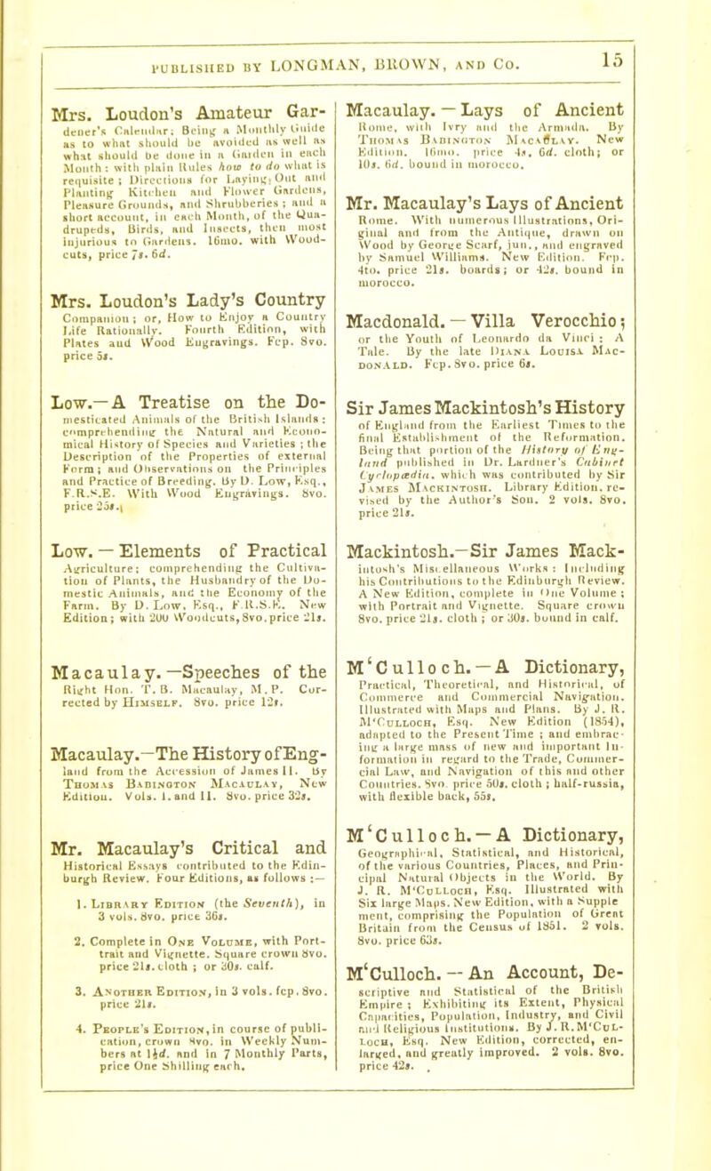 Mrs, Loudon's Amateur Gar- aenet's Calnulnr: Bciiiir « Muritlily ii'ii<le as to wlmt sliould be avoidL-il lu well us what filiouUl be done in ii Cnidru in encli Mouth: with jilaiii Uiiies how to do wiitit is requisite; Directions for Lnyinii.Ont imd Planting Kitrlicu and Vlou-er Unrdciiif, Pleftsure Grounds, nnd Slirubberies ; Hud a short ac'CDunt, in CHirh Montli, of the Qua- drupfda. Birds, and Insects, thin most injurioui to (liirrieiis. l6mo. with Wood- cuts, price 7i. 6d. Mrs- Loudon's Lady's Country Ciinipanion ; or, How to fclnjov a Country Life Ilalionall)-. Fourth Edition, wich Plates and Wood Kuijravings. Fcp. 8vo. price 3l. Low.—A Treatise on the Do- mesticated Animals of the British Islands: cmprehendimr tlie Natural and Kcouo- mical Hi'itory of Species and Varieties ; the Description of the Properties of external Knrra 1 and Oliservatinns on tlie PrlTrriples and Practice of Breeding, liy D. Low, K,sq,, F-R.s.E. With Wood Euijravings. Svo. price ioi.i Low. — Elements of Practical Auriculture; coniprehendini; the Cnltiva- tion of Plants, the Husbandry of the Do- mestic Animals, and the Economy of tlie Farm. By D. Low. Esq., F R.S.K. Nt-w Edition; with 2UU Woodcuts, Svo.price Macaulay. —Speeches of the Ritfht Hon. 'f. B. Macaulay, M.P. Cor- rected by Himself. 8to. price Macaulay.—The History of Eng- land from the Accession of James II. by Tbosi vs Badinoton' Mac-vul vy, New Edition. VoU. 1. and II. Hvo. price 325. Mr. Macaulay's Critical and Historical Essays contrilHited to the Kdin- bur^h Review. Four Editions, as follows : — 1. Library Edition (ibe Seventh), in 3 vols. dvo. price 36i. 2. Complete in One VoLoaiE, with Port- trait and Viijnette. Square crown bvo. price 21i. cloth i or 30*. calf. 3. Another Edition, in 3 vols. fcp. 8vo. price 21$. 4. People's Edition,in course of publl- eatiori, crown Hvo. in Weekly Num- bers at l^d. and in 7 Monthly Parts, price One Shillintf each. Macaulay. — Lays of Ancient Home, Willi Ivry and the Armada. By Thom\s UvniNdTON- M^cvtfLvv. New Edition. Ilirno. price -U. Orf. cloth; or lllj. (id. hound in morocco. Mr. Macaulay^s Lays of Ancient Rome. With nnnierous llluslraiinns, Ori- ginal and from the Antique, drawn on Wood hy Georue Scarf, inn,, and engraved by Samuel Williams. New Edition. Fcp. 4to. price 21s. bourils; or -l^v. bound in morocco. Macdonald. — Villa Verocchio 5 or the Youth nf Leonardo da Viiiri : A Tale. By the late Hianv Louis.*. Mac- DON.VLD. Fcp. Svo. price 6j. Sir James Mackintosh's History of Enj,'|jind from the F.arliest Tunes to ilie final E^ilahli^hment of the Reformation. Being that portion of the Hhtory of Eni>- l ft lid published in Dr. Lardner's Cribiurt tyhipcedin. whii h was contributed by Sir James Mackintosh. Library Kdilion. re- vised by the Author's Sou. 2 vola. Svo. price 21j. Mackintosh.—Sir James Mack- iiito<<h's Mist ellaneous Works : I nrlndiiiij' his Contributions to the Edinhnrgh Ileview. A New Edition, complete in One Volume; wiih Portrait and Viynette. Square crown Svo. price 2ij. cloth ; or SOs. bound in calf. M'Culloch. — A Dictionary, Practical, Tlu'Oretic-al, and Histnrii Jil, of Commerce and Commercial Navig-ation. niustrated with Maps and Plans. By J. R. JVl'CuLLOCH, Esq. Ncw Edition (18.54), adapted to the Present'I'ime ; and enibrac- im: a liiri^e mass of new and important In- formalion in reijard to the Trade, Commer- cial Law, and Navigation of this and other Countries. Svo price 5U«. cloth ; balf-ruasia, with Ilexible back, bbt. M'Culloch. —A Dictionary, Geoi;rnphi'al. Statistical, and Historical, of the various Countries, Places, and Prin- cipal Natural Objects in the World. By J. R. M'CuLLocn, Ksq. lUustrRted with Six larjje Maps. New Edition, with a Supple nient, comprislnff the Population of tirent Britain from the Censu.s uf Itiol. 2 vols. Svo. price 635. M'Culloch. -- An Account, De- scriptive and Statistical of the Dritisli Empire ; Evhibitiny its Extent, Physical Ciiiiacities, Population, Industry, and Civil p.ii'i Religious Inslttuiiomi. ByJ.R.M'CoL- loCH, Esq. New Edition, corrected, en- larijed. and greatly improved. 2 vols. Svo. price 42». .
