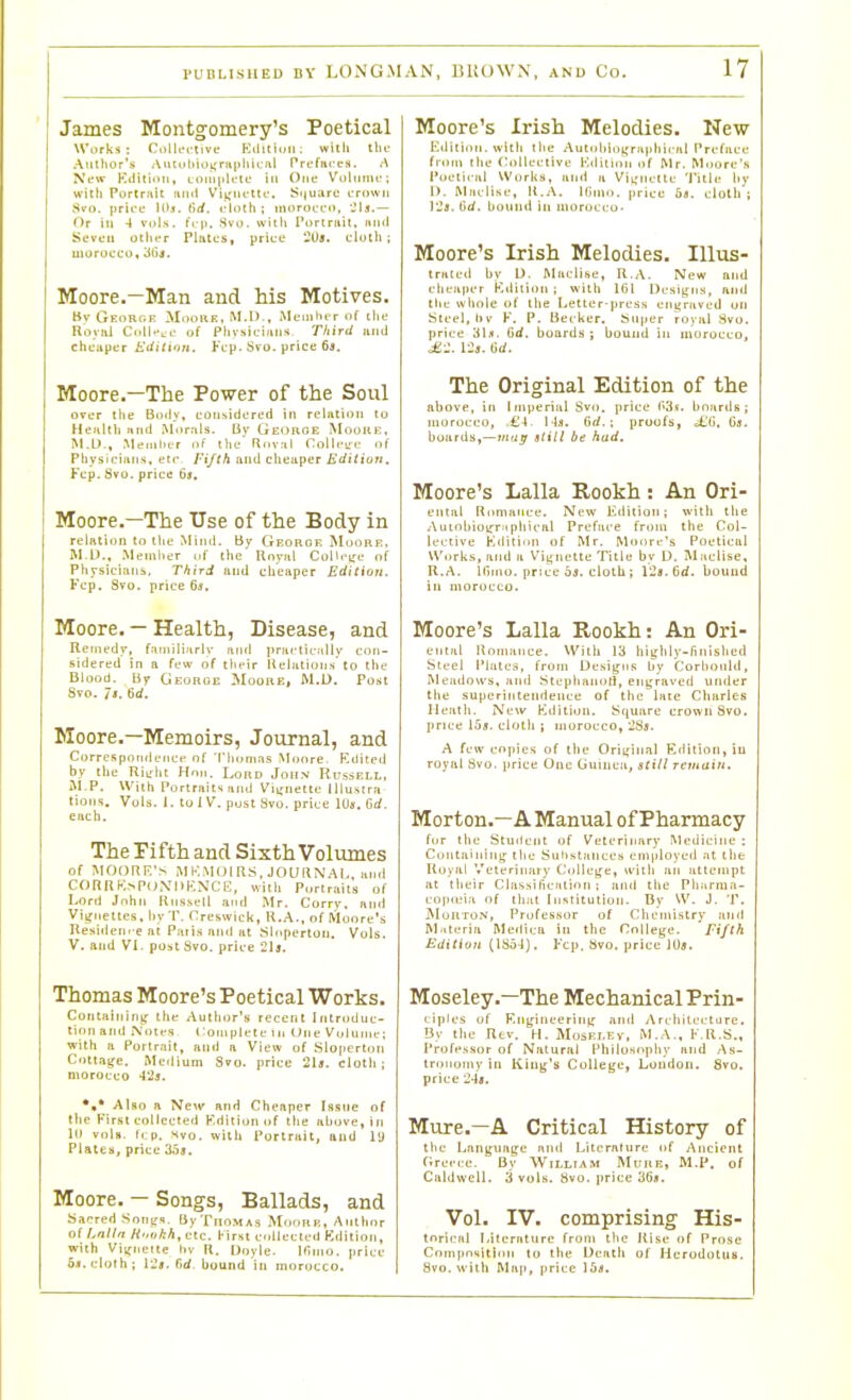 James Montgomery's Poetical Works : CollcL-tivf Eilitiuii; willi the Amiior's AiUutiii)i;riiiiliiL-iil Prefiiccs. /\ New Kditiiiii, LOiii|ilute hi One Vdliimt-; with Portrait ftiul Viifiu'lti-, Si|uarc crown Hvo. [irictf 10,1. (irf. i-lnth; inorOLTi), Jls.— Or hi 4 vols. fi-p. Svo. with Portniil. mid Seven othtT Pliites, price 2Us. clotli; morocco, 'Mt. Moore.—Man and his Motives. tiv Geobgi; Mooke, MA).. tMeniht r of ilie Roviil Cnll-t.' of Physicians Third iiiul chciiper Editinn. Fcp. Svo. price 63. Moore.—The Power of the Soul over the Boily, con^idoretl in relation to Heftltli iind Morals. liv Geohoe Mooue, M.U., .Memlier r>f the' Rov.il Colli-ire of Pliysiciiins, etc Fifth and cheaper firfi/io/i. Fcp. Svo. price 6j. Moore,-The Use of the Body in relation to the Miiui. by Georgf. Moore. M.l).. Memiter of the Rnyal College of Physicians, Third and cheaper Edition. Fcp. Svo. price 6s. Moore. — Health, Disease, and Remedy, f-iiiiilijirlv .Trid prnrticitlly cnn- Bidered in a few of tl'fir Hclnliuiis'to the Blood. By George Moore, M.O. Post Svo. 7'. 6cf. Moore.—Memoirs, Journal, and CorrcspotideiiCf of 'IMiomas Monre. F.ilited by the Riiriit Hmi. Lord John Russell, M.P. With Portraits find Vii;nette lllustra tions. Vols. I. tolV.pustSvo.price 1U«, Grf. each. The Pifth and Sixth Volumes of MOORF.'s MKMOiRS, JOURNAI., and CORRK.NpoXIJKNCli;, with Portraits of Lord John Russell and Mr. Corry, anil Vignettes, by'P. Creswick, R.A., of Moore's Residem-e at Paris and at Siopertoii. Vols. V. and VL post Svo, price 21j. Thomas Moore's Poetical Works. Coiitainini: the Author's recent Inlruduc- tinn and Notes I 'oiuplcte in One Vuliinie; with a Portrait, and a View of Slofiertoii Cottage. Mctlium Svo. price 2U. cloth; morocco 42j. Also a New and Cheaper Issne of the First collected F.dition of the above, in 10 vola. tcp. svo. with Portrait, and ly Plates, price 35j. Moore. — Songs, Ballads, and Sacred Sonijx. ByTnoMAs Moorh, Author of Lnlln Hokh,ctc. First collected Kdition, with Vi;rneitc hv H. Doyle. Ifinio. price 5,t. cloth; iij, fid, bound in morocco. Moore's Irish Melodies. New Edition, with llie Auti)hiiii(raphical Preface from the (Nillective lOdituin of Mr. Moore's Poetical Works, and a Vii;nclte Title hy I). Miiclise, U.A. Klino. |)rice 6a. clotli ; ]'2s. Hd. bound in inoroci:o> Moore's Irish Melodies. lUus- tralcil by L). Maclise, R .A. New and chea|HT Kdilioii ; with Itil Dcsitjiis, and the whole of the Letter-press enyraved on Steel, liv F. P. Becker. Super royal Svo. price 3I5. Gd. boards; bound in morocco, 1-23. Gd. The Original Edition of the above, in Imperial Svfi. price (I3v. boards; morocco, ,£4. 14s. fid. ; proofs, ^G. (3s. hoards,—Hirijr still be had. Moore's Lalla Rookh: An Ori- enlul Romance. New Edition; with tlie .\iiinbio«T.ipliical Preface from the Col- lective Edition of Mr. Moore's Poetical Works, and a Vignette Title by D. Maclise. R.A. llinu). price 6j. cloth; Vls.Qd. bound ill morocco. Moore's Lalla Rookh: An Ori- entiil Romance. Willi lit highly-finished Steel Plates, from Designs by Corlionld, Meailows, imd Stephanoli, engraved under tlie superintendence of the laie Charles Heath. New Kdition. Square crowiiSvo. price I5s. cloth ; morocco, iSs. A few copies of tlie Original Edition, iu royal Svo. price One (juiiicii, still remain. Morton.—A Manual of Pharmacy fur the Student of Veterinary Medicine ; Containing the Substances em|iloyed at the Royal Veterinary Collej^c, with an attempt at their Classification ; ami the Pliarraa- cojtiLMa of that Institution. By W. J. T. ]\IoRTON, Professor of Cheini.stry anil M.iteria Meilica in the College. Fifth Edition (1854). Fcp. Svo. price 10*. Moseley.—The Mechanical Prin- ciples of F.ngi nee ring and A rchitccture. By the Rev. H. Mosej.ev, M.A.. F.R.S., Profi*.ssor of Natural Philosophy and As- tronomy in King's College, London. Svo. price 24s, Mure.-A Critical History of the Language and Literature of Ancient (irei-ce. By William Mtrui;, M.P. of Caldwell. 3 vols. Svo. price 36i. Vol. IV. comprising His- torinal Literature from l!ie Rise of Prose Compo'iitiori to the Death of Herodotus. Svo. witli Map, price ibs.