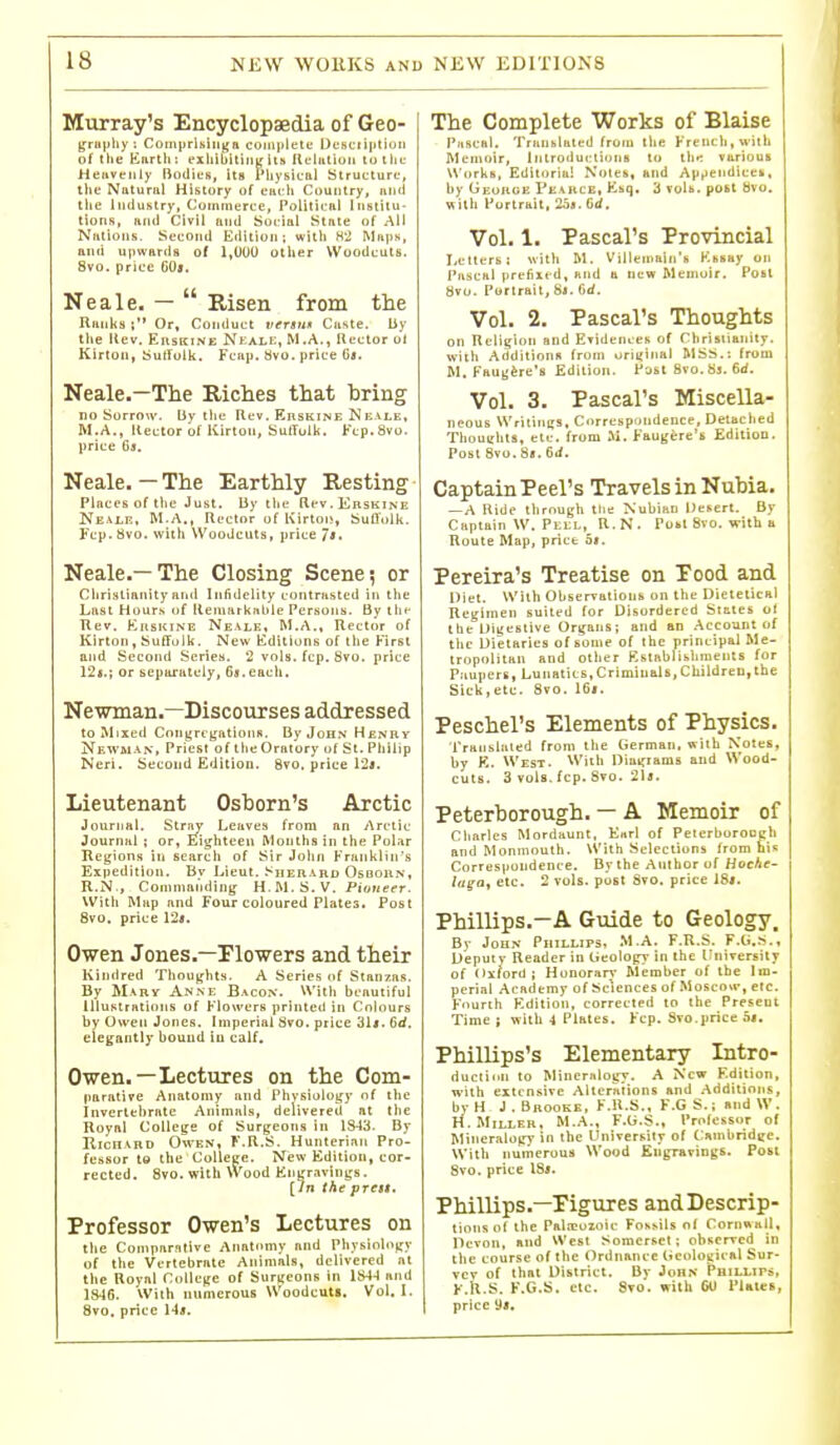 Murray's Encyclopaedia of Geo- (frin)hy : CorniirUliigH coiiiiilete Ucsciiiitioii of the tlnrth : exIiibitiiiK its lU-littloii tu the Heiivenly Bodies, Us Physical Structure, tlie Natural History of eacli Country, und tlie liiduhtry. Commerce, Political Institu- tions, and Civil and Social State of AH Nations. Second Edition; witli H'J Maps, and uimards of 1,000 other Woodcuts. 8vo. price G0$. Neale. —  Risen from the Ranks ; Or, Conduct versu* Ciiste. by the (lev. EiisKiNE Nkali:, M.A., Rector ut Kirton, Sulfulk. Fcap. Svo. price Gb. Neale.—The Riches that bring no Sorroiv. By the Rev. Ebskine N bale, M.A., Rector of Kirton, SutTulk, Ftp.Svo. price Cj. Neale. — The Earthly Resting Places of the Just. By tlie Rev.ERSKiNE Nexle, M.A., Rector of Kirtoi!, SulTolk. Fcp. 8vo. with Woodcuts, price /*. Neale.—The Closing Scene? or Christianityantl Infidelity contrasted in the Last Hours of llematknble Persons. By thf Tlev. EnsKiNG Neale, M.A., Rector of Kirton, Suffolk. New Editions of the First and Second Series. 2 vols. fcp. 8vo. price 12i.; or separately, 69. each. Ne\man.—Discourses addressed to Mixed Cniij^rcgRtioiiB. By John Henry Newman, Priest of the Oratory of St. Philip Neri. Second Editioa. 8to. price 12«. Lieutenant Osborn's Arctic Journal. Stray Leaves from an Arctic Journal ; or, Eiighteen Months in the Polar Reijions in search of Sir John Franklin's Expedition. By Lieut, .^derard Osboun, R.N., Commanding H.M. S. V, Pioneer. With Map and Four coloured Plates. Post 8vo. price 125. Owen Jones.—riowers and their Kindred Thoughts. A Series of Stanzas. By Marv An.ne Bacon. With beautiful Illustrations of Flowers printed in Colours by Owen Jones. Imperial 8vo. price Hit. 6d. elegantly bound in calf. Owen-—Lectures on the Com- parative Anatomy and Phvsiolog^y of the Invertebrate Animals, delivered at the Royal College of Surgeons in 1S43. By liicn.vBD Owen, F.R.S. Hunterian Pro- fessor to the College. New Edition, cor- rected. 8vo. with Wood Knyravings. [In the prest. Professor Owen's Lectures on the Comparative Anatomy and Physiology of the Vertebrate Animals, delivered at the Royal CoUene of Surgeons in 184-1 and 1846. With numerous Woodcuts. Vol.1. 8vo. price Ha. The Complete Works of Blaise Pascal. Tranhlatcd frotu the French, with Memoir, Inlroductions to the various Works, Editorial Noles, and Apt'^i'dli-'Ch. by Georoe Pkarce, Ksq. 3 voli>. post bvo. with Portrait, 2os. GJ, Vol. 1. Pascal's Provincial Letters: with M. Villemain's Kiisiiy on Pascal preAxt-d, and a new Memoir. Post 8vo. Portrait, 8j. 6d. Vol. 2. Pascal's Thoughts on Religion and ETidenceh of rhrisiianity. Willi AdditionH from unijiiial BISS.: from M, Faug^re's Edition. Post 8vo.S3.6d. Vol. 3. Pascal's Miscella- neous WritioKS. Cnrrespi)ndence, Detached Thoughts, etc. from M. Faugere's Edition. Posl8vo.8«.6d. CaptainPeel's Travels in Nubia. — A Ride through tlie Nubian Desert. By Captain W. Peel, R.N. Pobl 8vo. with a Route Map, price ht. Pereira's Treatise on Pood and I>iet. With Observations on the Dietetical Regimen suited for Disordered States ai the Digestive Organs; and an Account of the Dietaries of some of the principal Me- tropolitan and other Kstablishments for Paupers, Lunatics,Criminals,Children,the Sick,etc. 8vo. 16j. Peschel's Elements of Physics. Translated from the German, with Notes, by K. West. Wiih Diu^iams and Wood- cuts. 3 vols. fcp. 8vo. 21«. Peterborough. — A Memoir of Charles Mordiiunt, E<trl of PeterboroEch and Monmouth. With Selections from his Correspondence. By the Author of Hoehe- luga^ etc. 2 vols, post Svo. price 18#. Phillips.—A Guide to Geology, By JouN Phillips. M.A. F.R.S. F.G.S., Deputy Reader in (Jeologj- in the liniverEity of Oxford; Honoran- Member of the Im- perial Academy of Sciences of .Moscow, etc. F'lurih Kdition, corrected to the Present Time ; with A Plates. Fcp. Svo.price ht. Phillips's Elementary Intro- ductinn to Mineralogy. A New F.dition, ■with extensive Alterniions and .•\ddilions, byH J. Brooke, F.R.S., F.G S.; and W . H.Miller, M.A., F.G.S., Professor of Mineralogy in the L'niversily of CamhridKc. With numerous Wood Engravings. Post 8vo. price 18j. Phillips.—Figures andDescrip- tionsof the Palicoioic Fossils of Cornwall, Devon, and West Somerset; observed in the course of the Ordnance tieoloi:ic«l Sur- vev of that District. By John Pbillipo, F.R.S. K.G.S. etc. Svo. with GO Plates,