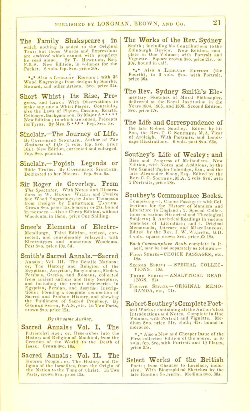 The Family Shakspeare 5 in which notliini: ia iiilileil to the OrlijiiiHl Test; lull tliiise W'urcis miii Kxprcasiims are nmittrd which caiiiiDt with propricly he remi aloud. Bv T. Bowdleh, Ksq. F.Il.S. New Editioti, in vtdmiics for the Pocket. 6 voU. fcp. Svo. price '60s. Also ft IjiMnABY Edition; with 3G Wood EiiyrHviniid from deaiifiis by Smirke, Howard, and other Artists. Svo. price 21j. Short Whist; Its Rise, Pro- : gress, Hiid Laws : With Observations tii make Rny one ii Whist Plaver. Coiitniciiiitf also the Laws of Piquet, Cassino, Ecarte, Crihbiii:e,Backifiimmnn. By Major A • • • ■ • New Edition ; tn which are ndtied. Precepts forTyros. By Mrs. B * * Kcp. Svo. 3s. Sinclair.—The Journey of Life. Catherine Sinclair, Author of The Bit.iine^s of Life (J vols. fcp. Svo. price lUj.) Ne«- Edition, corrected and enlarged. Fcp. Svo. price os. Sinclair.—Popish Legends or Bible Truths. Bv Cvtheuine Sinclair. Dediciited to her Nieces. Fcp. Svo. 6a. Sir Roger de Coverley. Prom The Spectator. With Notes and lUu.stra- tion:^ l>v VV. Henhy Wills; and Twelve fine Wood Rngravinirs, by John Thompson from Oesigns by Fredeuick Tavler. Crown Svo. price I5s. bonrdu : or 27». bound in morocco —Also a Cheap Edition, without Woodcuts, in 16ino. price One Sliillirig. Smee's Elements of Electro- ML'tallurirv. Third Edition, revised, cor- rected , and considerably fnlarjccd ; with Electrotypes and numerous Woodcuts. Post Svo. price lUj. firf. Smith's Sacred Annals.—Sacred Annali : Vol. III. 'I'he Oenlile Nations; or, Tlte History and Religion of the Etfyplians, Assyrians, Babylnnians , Medes, Persians, Greeks, and Romans, collected from ancient authois and Holy Scripture, and including tlie recent discoveries in Egyptian, Persian, and Assyrian Inscrip- tions: Forming a complete connection of Sacrtd and Profane History, and shewing the Fulfilment of Sacred Prophecy. By George Smith, F.A.S., etc. In Two Parts, crown 8vo. price IS*. By the same Author, Sacred Annals; Vol. I. The Pmrinrchil Ace ; or. ReseJtrtrhes into the History and Religion of Mfinkiiid, from the CreHtion of tlie World to the Death of Isaac. Crown Svo. lUj. Sacred Annals: Vol- n. The Helircw People; or. The History and Re- ligion of the Isrnelites, from the Oriijin of the Nation to the Time of (;liri3t. In Two Parts, crown Svo. price 12j. The Works of the Rev- Sydney Smith; including liin Conlrihutinns to the Kdinhuri;h Review. New Eilition, com picte in One Volume; with Porlrait and Vignette. Sijuare crown Svo, price -U.; or '60s. bound in calf. *,* Also a LinnARv Edition (the Fourth), in 3 vols. 8vo. wilh Portriiit, price 36«. The Rev. Sydney Smith's Ele- mentary Sketches of ftlnnil I'hilosophy, delivered at tlie Roval Institution in the Years 1804, ISU5, and ISOS. Second Edition. Svo. price l:.*. The Life and Correspondence of the late Robert Southey. Edited by his Son, the Rev. CO. Squtqey, M.A. Vicar of Ardleigh. With Portraits; and Lands- cape lUustrationa- 6 vols, post Svo. C}'ds. Southey's Life of Wesley 5 and Ri.se and Progress of Methodism. New Edition, with \otes and Additions, by the late Samuel Taylor Coleridge, Esq., and the late Alexander Knox, Esq. Edited by the Rev. C. C. SoDTnRv.M.A, 2 vols. Svo. with 2 Portraits, price 28a. Southey's Commonplace Books. Compri.sing—1. Clioice Passages : with Col l»*ctinns fur the History of Manners and Literature in Englitnd ; 2. Special Collec- tions on various Historical and Theological Subjects ; 3. Analytical Readings in vHrions l)rnni-hes of Literature; and ■!. Original Memoranda, Literary and Miscellaneous. Edited by the Rev. J W.Warter, B.D. 4 vols, square crown Svo. price jC^l 1S.T. Each Commonplace Bonk, complete in it- self, may be had NCparately as follows i— First Series-choice PASSAGES, etc. ]8«. Second Series — SPECIAL COLLEC- TIONS. ISs. Third Series — ANALYTICAL READ INliS. 21ji. Fourth Series — ORIGINAL MEMO- RAN OA, etc, 21«. Robert Southey's Complete Poet- ical Works; containing all the Author's last Introductions and Notes. Complete in One Volume, svitli Portrait and Vignette. Me- dium 8vo. price 21ji. cloth; -I'Jj. bound in morocco. *■* Also aNew and Cheaper Issue of the First collected Kilition of tlic above, in lU vols. fcp. Svo. with Poitrait and 19 Plates, price 36j. Select Works of the British Poets ; from (Miaucer to Lovelace, inclu- sive. With BioL'Tapliical Sketches by the late ItonEiiT SoL'Tril'-v. Medium 8vo. 30«.