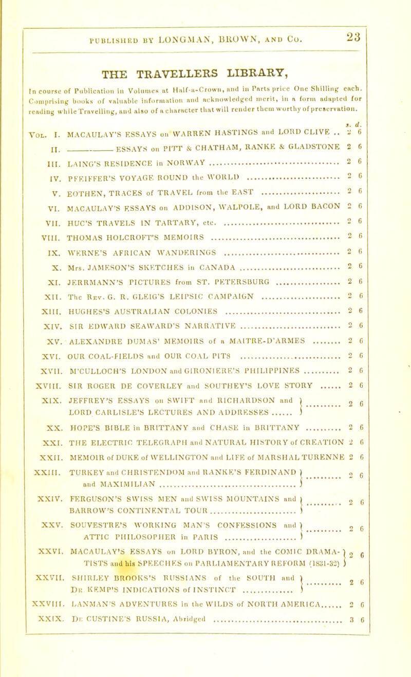 THE TRAVELLERS LIBRARY, In course of Puliliciilioii in Voliiim-K i,t HaK u-Crowii, und lii PTirls ].riLe One Slllllin^- cnch. C,iMi|iri.ang books of vnlunbic infornmtion null iicknowlcilised nierlt, In a form iiiluvled (or resUins whilcTrnvcUins, iiud «lso of ii clnimcter thnt will render them wurtliy of preservutlon. ». d. Vol. I. M.\C.\UL.\y'S ESSAYS on W.MinEN HASTINGS niid LORD CLIVE .. i f) n. ESSAYS on PITT Si CH.\THAM, RAN'KE Si GLADSTONE S 6 III. LAIN'G'S RESIDENCE in NORWAY 2 C IV. PFEIKFER'S VOYAGE ROUND llie WOULD 2 0 V. EOTHEN, TRACES of TUAVEL from tlie EAST 2 I) VI. MACAULAY-S ESSAYS on ADDISON, WALPOLE, and LORD BACON 2 f) VII. HUC'S TRAVELS IN TARTARY, cte 2 6 VIII. THOMAS HOLCROI'T'S MEMOIRS 2 0 IX. WKRNE'S AFRICAN WANDERINGS 2 (> X. Mrs. JAMESON'S SKETCHES in CANADA 2 6 XI. JERRM.^VNN'S PICTURES from ST. PETERSBURG 2 6 XII. The Rev. G. R. GLEIG'S LEIPSIC CAMPAIGN 2 5 XIII. HUGHES'S AUSTRALIAN COLONIES 2 6 XIV. SIR EDWARD SEAWARD'S NARR.ATIVE 2 0 XV. ALEXANDRE DUMAS' MEMOIRS of ii MAlTRE-D'ARMES 2 0 XVI. OUR COAL-FIELDS iind OUR COAL PITS 2 C XVII. M'CULLOCH'S LONDON .md GIRONIERE'S PHILIPPINES 2 C XVIII. SIR ROGER DE COVERLEY nnd SOUTHEY'S LOVE STORY 2 C XIX. JEFFREY'S ESSAYS on SWIFT nnd RICHARDSON und 1 j g LORD CARLISLE'S LF.CTURES AND ADDRESSES ) XX. HOPE'S BIBLE in BRITTANY nnd CHASE in BRITTANY 2 0 XXI. THE ELECTRIC TELEGRAPH nnd NATURAL HISTORY of CREATION 2 C, XXII. MEMOIR of DUKE of WELLINGTON luul LIFE of MARSHAL TURENNE 2 0 XXIII. TURKEY nnd CHRISTENDOM .inil RANKE'S FERDINAND 1 „ g and MAXIMILIAN i XXIV. FERGUSON'S SWISS MEN nnd SWISS MOUNTAINS imd ( ^ U BARROW'S CONTINENTAL TOUR i XXV. SOUVESTRE'S WORKING MAN S CONFESSIONS nnd | „ ^ ATTIC PHILOSOPHER in PARIS ) XXVI. MACAULAY'S ESSAYS on LORD BYRON, nnd tlieCOJIIC DRAMA-) „ ^ TISTS and hU SPEECHES 0.1 PARLIAMENTARY REFORM MS31-a:) ) XXVII. SHIRLEY BROOKS'S RUSSIANS of the SOUTH nnd 1 ^ |, Di: KEMP'S INDICATIONS of INSTINCT i XXVIII. LANMAN'S ADVENTURES in the WILDS of NORTH AMERICA 2 G XXIX. Di: CUSTINES RUSSIA, Abiiilged ;| 6