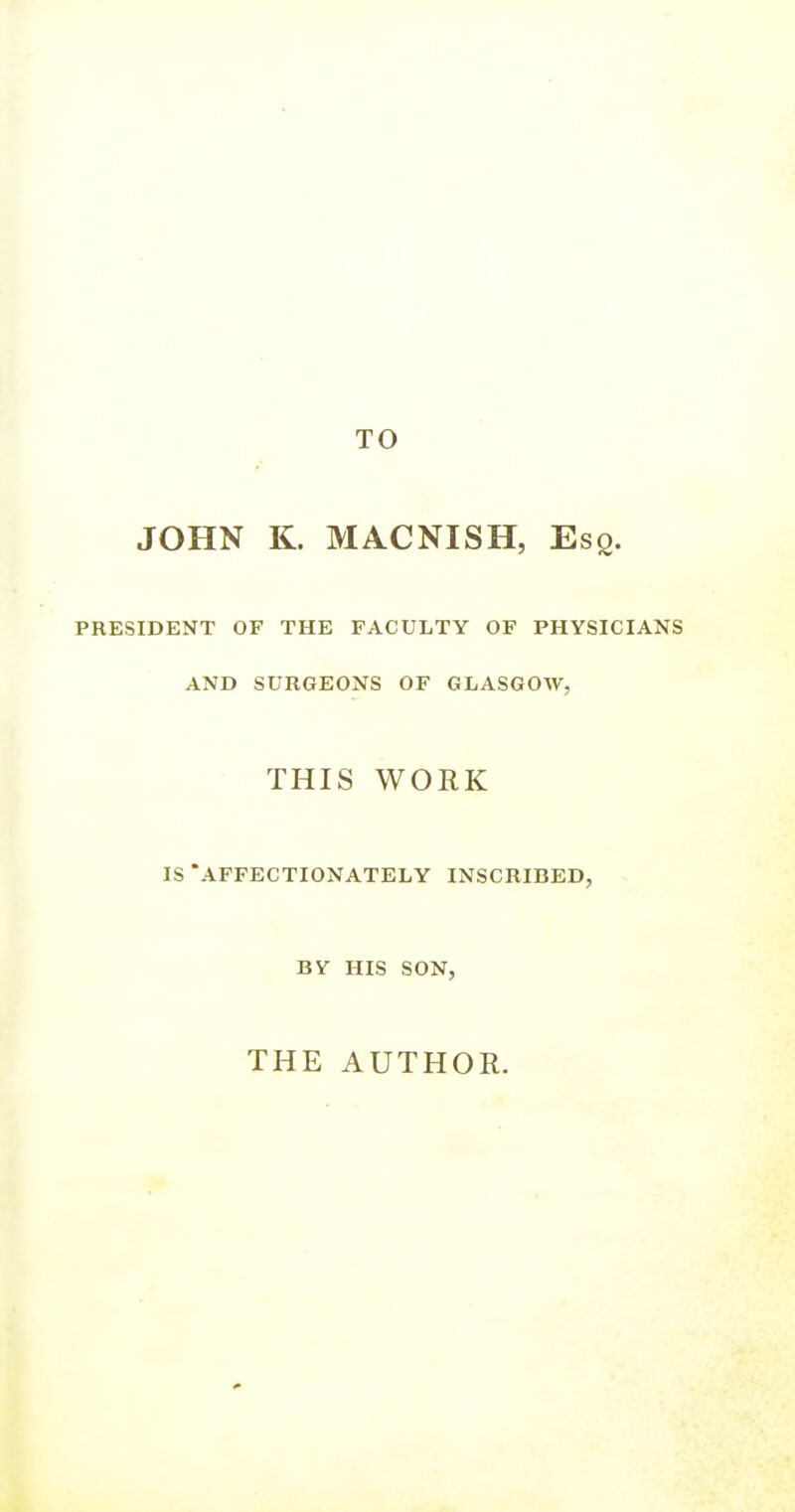 TO JOHN K. MACNISH, Esq. PRESIDENT OF THE FACULTY OF PHYSICIANS AND SURGEONS OF GLASGOW, THIS WORK IS AFFECTIONATELY INSCRIBED, BY HIS SON, THE AUTHOR.