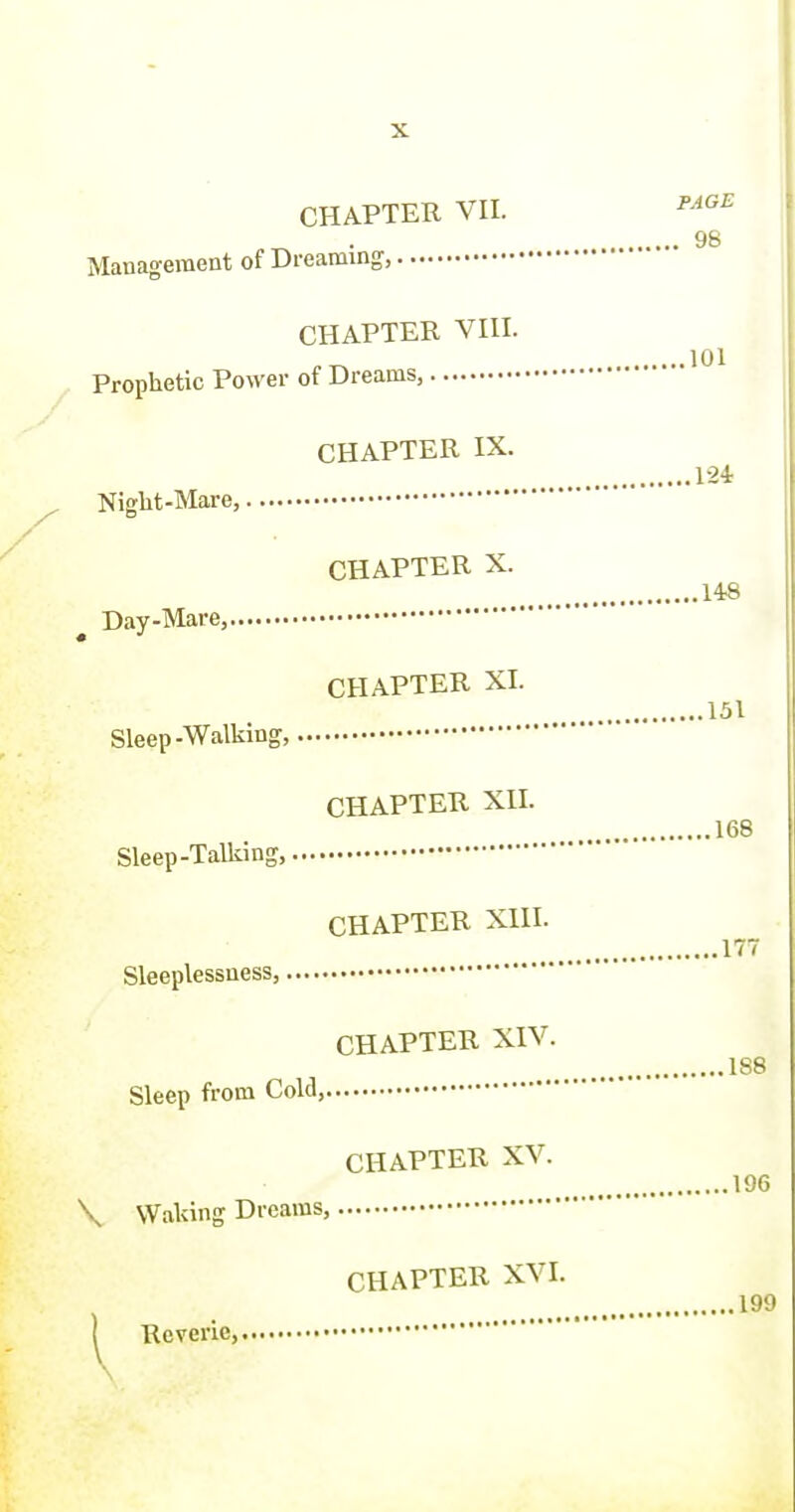 CHAPTER XVI. ^ Keveric, PAGE CHAPTER VH. . 98 Management of Dreaming, CHAPTER VHI. Prophetic Power of Dreams, CHAPTER IX. 1-24 Niglit-Mare, CHAPTER X. 148 Day-Mare, CHAPTER XI. 151 Sleep-Walking, CHAPTER XII. 168 Sleep-Talliing, CHAPTER XIII. 177 Sleeplessness, CHAPTER XIV. 188 Sleep from Cold, CHAPTER XV. 196 \ Waldng Dreams,