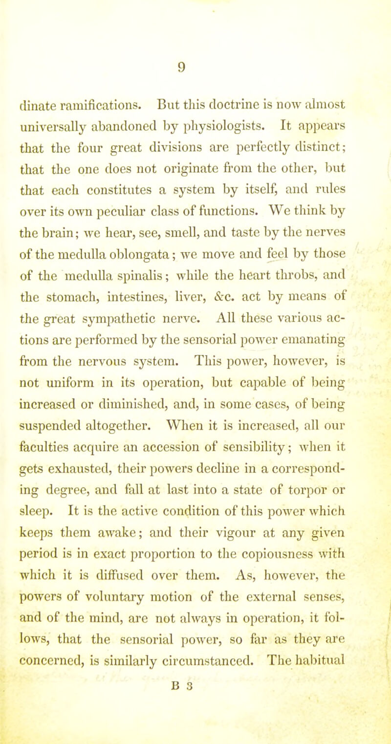 dinate ramifications. But this doctrine is now almost universally abandoned by physiologists. It appears that the four great divisions are perfectly distinct; that the one does not originate fi'om the other, but that each constitutes a system by itself, and rules over its own peculiar class of ftmctions. We think by the brain; we hear, see, smell, and taste by the nerves of the medulla oblongata; we move and feel by those of the medulla spinalis; while the heart throbs, and the stomach, intestines, liver, &c. act by means of the great sympathetic nerve. All these various ac- tions are performed by the sensorial power emanating from the nervous system. This power, however, is not uniform in its operation, but cajDable of Ijeing increased or diminished, and, in some cases, of being suspended altogether. When it is increased, all our faculties acquire an accession of sensibility; when it gets exhausted, their powers decline in a correspond- ing degree, and fall at last into a state of torpor or sleep. It is the active condition of this power which keeps them awake; and their vigour at any given period is in exact proportion to the copiousness with which it is diffused over them. As, however, the powers of voluntary motion of the external senses, and of the mind, are not always in operation, it fol- lows, that the sensorial power, so far as they are concerned, is similarly circumstanced. The habitual