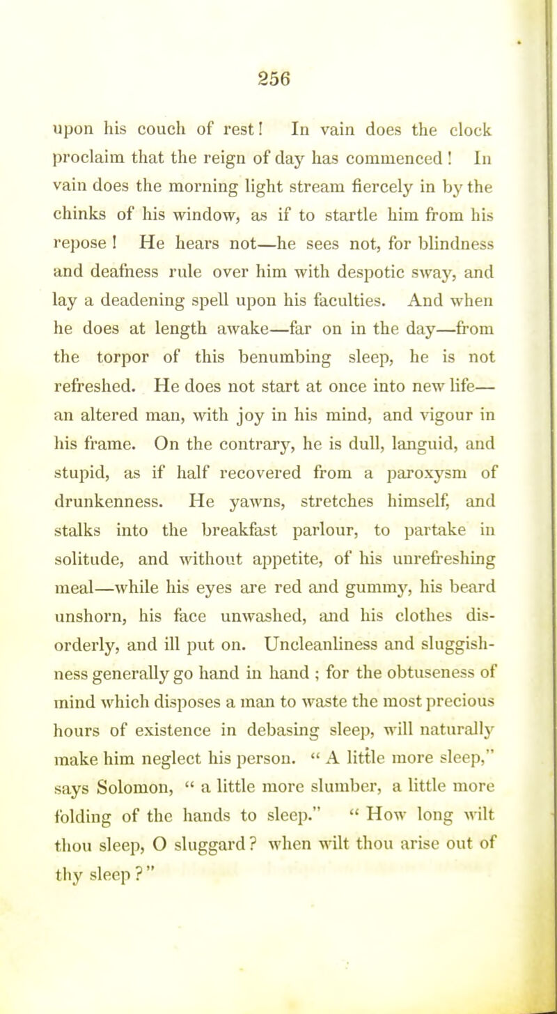 upon his couch of rest! In vain does the clock proclaim that the reign of day has commenced ! In vain does the morning light stream fiercely in by the chinks of his window, as if to startle him from his repose I He hears not—he sees not, for blindness and deafness rule over him with despotic sway, and lay a deadening spell upon his facidties. And when he does at length awake—far on in the day—from the torpor of this benumbing sleep, he is not refreshed. He does not start at once into new life— an altered man, with joy in his mind, and vigour in liis frame. On the contrary, he is dull, languid, and stupid, as if half recovered from a paroxysm of drunkenness. He yawns, stretches himself, and stalks into the breakfast parlour, to partake in solitude, and without appetite, of his uurefreshing meal—while his eyes are red and gummy, his beard unshorn, his face unwashed, and his clothes dis- orderly, and ill put on. Uncleanliness and sluggish- ness generally go hand in hand ; for the obtuseness of mind which disposes a man to waste the most precious hours of existence in debasing sleep, will naturall}' make him neglect his person.  A little more sleep, says Solomon,  a little more slumber, a little more folding of the hands to sleep.  How long wilt thou sleep, O sluggard ? when wilt thou arise out of thy sleep ? 