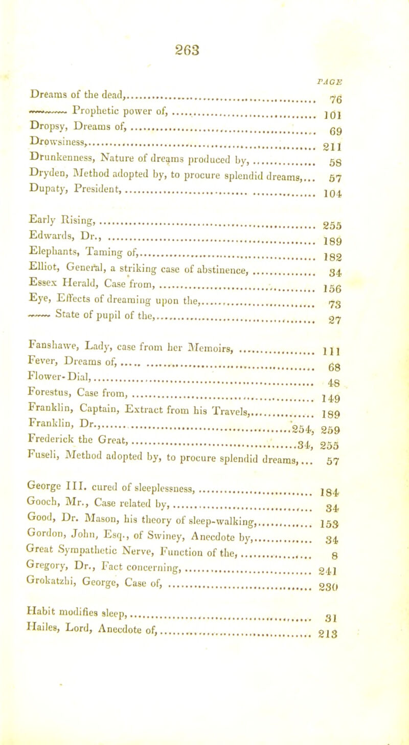 rjOE Dreams of the dead, ~v~ Prophetic power of, jqI Dropsy, Dreams of, gg Drowsiness, gjj Drunkenness, Nature of dreams produced hy, 58 Dryden, Method adopted by, to procure splendid dreams,... 57 Dupaty, President 2q^ Early Rising Edwards, Dr jgg Elephants, Taming of, jgg Elliot, General, a striking case of abstinence, 34 Essex Herald, Case from, jgg Eye, Effects of dreaming upon the, 73 State of pupil of the, , 27 Fanshawe, Lady, case from her ftFemoirs, 1 j 1 Fever, Dreams of, gg Flower-Dial, .„ 48 , Forestus, Case from, Franklin, Captain, Extract from his Travels, 189 l''^^'' .25^ 259 Frederick the Great, ^4, 255 Fuseli, Method adopted by, to procure splendid dreams,... 57 George III. cured of sleeplessness, 284, Gooch, Mr., Case related by, g^. Good, Dr. Mason, his theory of sleep-walking I53 Gordon, John, Esq., of Swiney, Anecdote by 34, Great Sympathetic Nerve, Function of the, g Gregory, Dr., Fact concerning, 2,|2 Grokatzhi, George, Case of, 230 Habit modifies sleep, Hailes, Lord, Anecdote of, 31 213