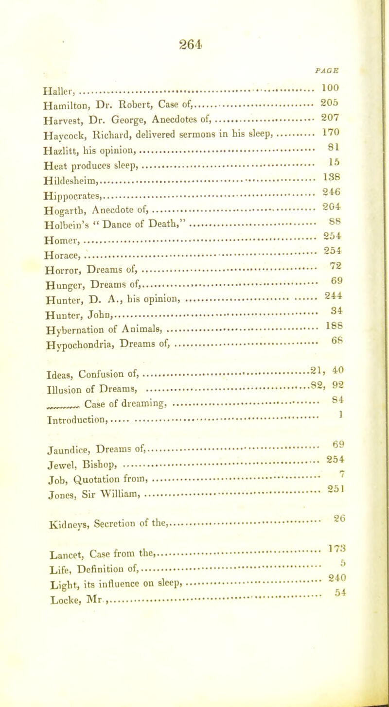 PAGE Haller, 100 Hamilton, Dr. Robert, Case of, 205 Harvest, Dr. George, Anecdotes of, 207 Haycock, Richard, delivered sermons in his sleep, 170 Hazlitt, his opinion, SI Heat produces sleep, 1^ Hildesheim, 138 Hippocrates, Hogarth, Anecdote of, 204 Holbein's  Dance of Death, S8 Homer, Horace, Horror, Dreams of, Hunger, Dreams of, Hunter, D. A., his opinion, 244 Hunter, John, ^* Hybernation of Animals, 1^8 Hypochondria, Dreams of, Ideas, Confusion of, 21, 40 Illusion of Dreams, 82, 92 „ Case of dreaming, Introduction ' Jaundice, Dreams of, 254 Jewel, Bishop, Job, Quotation from, ' Jones, Sir William, ' Kidneys, Secretion of the, Lancet, Case from the '• Life, Definition of, Light, its influence on sleep Locke, Mr ,