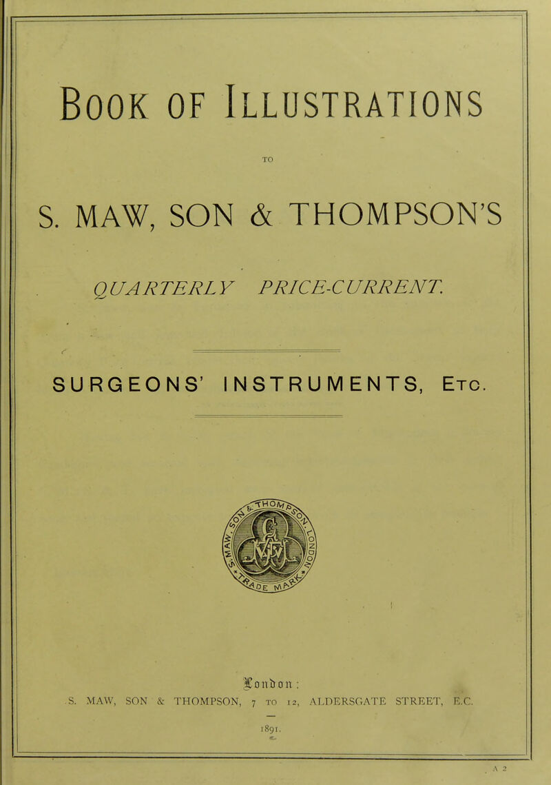 Book of Illustrations TO S. MAW, SON & THOMPSON'S QUARTERLY PRICE-CURRENT. SURGEONS' INSTRUMENTS, Etc. .S. MAW, SON & THOMPSON, 7 to 12, ALDERSGATE STREET, E.G. 1891, A 2