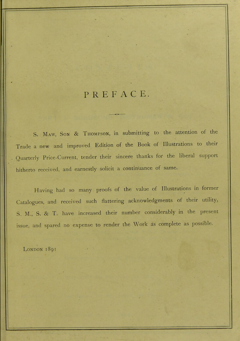 PREFACE. S. Maw, Son & Thompson, in submitting to the attention of the Trade a new and improved Edition of the Book of Illustrations to their Quarterly Price-Current, tender their sincere thanks for the liberal support hitherto received, and earnestly solicit a continuance of same. Having had so many proofs of the value of Illustrations in former Catalogues, and received such flattering acknowledgments of their utility, S. M., S. & T. have increased their number considerably in the present issue, and spared no expense to render the Work as complete as possible. London 1891