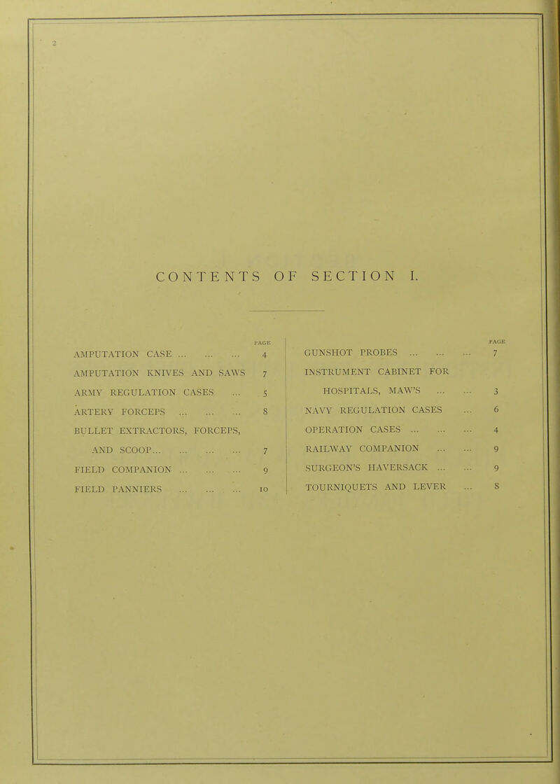 I'AGE AMPUTATION CASE 4 AMPUTATION KNIVES AND SAWS 7 ARMY REGULATION CASES ... 5 ARTERY FORCEPS 8 BULLET EXTRACTORS, FORCEPS, AND SCOOP 7 FIELD COMPANION 9 FIELD PANNIERS 10 GUNSHOT PROBES INSTRUMENT CABINET FOR HOSPITALS, MAW'S NAVY REGULATION CASES OPERATION CASES RAILWAY COMPANION SURGEON'S HAVERSACK ... TOURNIQUETS AND LEVER