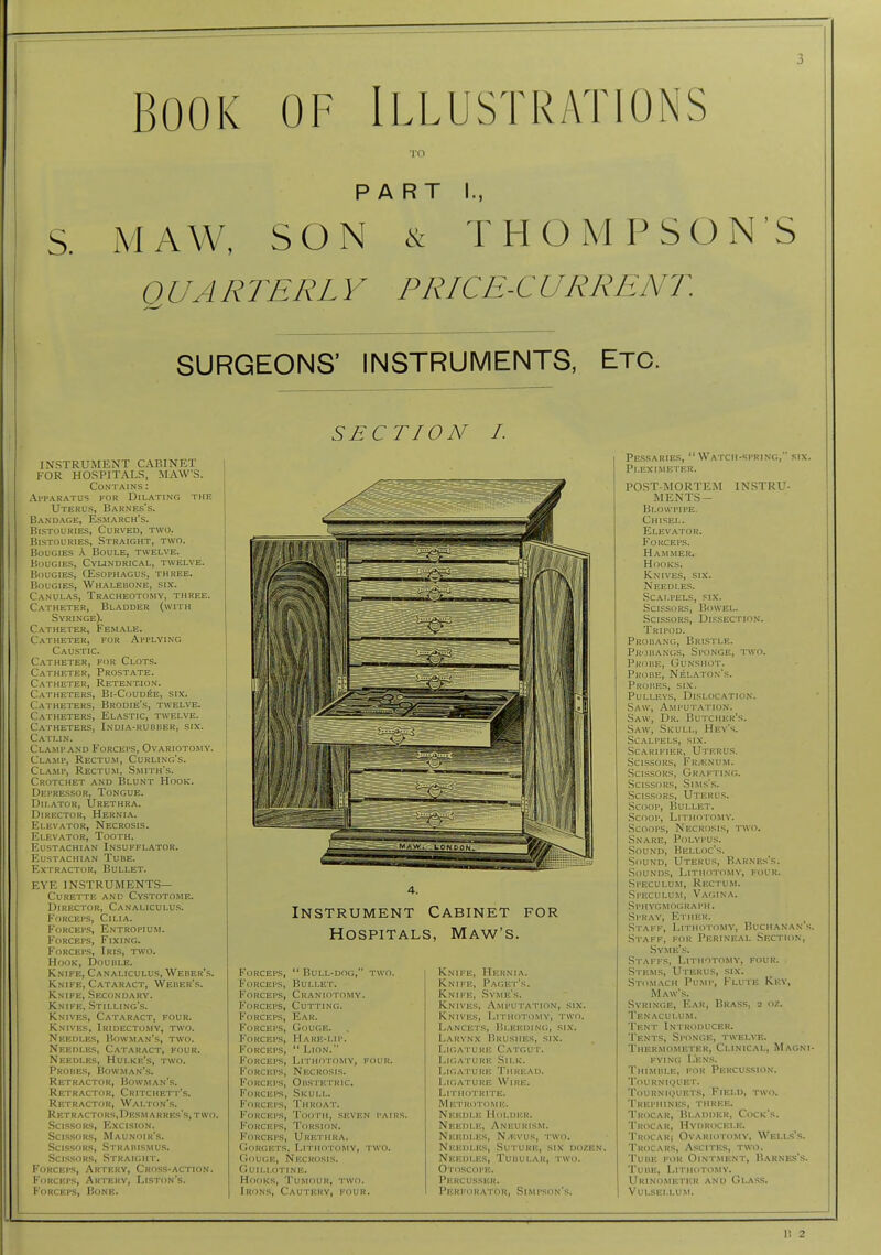 BOOK OF Illustrations TO PART I., S. MAW, SON & THOMPSON'S QUARTERLY PRICE-CURRENT SURGEONS' INSTRUMENTS, Etc. SECTION I. INSTRUMENT CABINET FOR HOSPITALS, MAWS. Contains : Apparatus for Dilating the Uterus, Barnes's. Bandage, Esmarch's. Bistouries, Curved, two. Bistouries, Straight, two. Bougies A Boule, twelve. Bougies, Cylindrical, twelve. Bougies, CEsophagus, three. Bougies, Whalebone, six. C.\NULAS, Tracheotomy, three. Catheter, Bladder (with Syringe). Catheter, Female. Catheter, for Applying Caustic. Catheter, for Clots. Catheter, Prostate. Catheter, Retention. Catheters, Bi-Coudee, six. Catheters, Brodie's, twelve. Catheters, Elastic, twelve. C.vtheters, India-rubber, six. Catlin. Clamp AND B'orceps, Ovariotomy. Cla.mp, Rectum, Curling's. Clamp, Rectum, Smith's. Crotchet and I?lunt Hook. Depressor, Tongue. Dilator, Urethra. Director, Hernia. f^LEVATOR, Necrosis. Elevator, Tooth. Eustachian Insufflator. Eustachian Tube. Extractor, Bullet. EYE instruments- Curette and Cystotome. Director, Canaliculus. Forceps, Cilia. Forceps, Entropium. Forceps, Fixing. Forceps, Iris, two. Hook, Douule. Knife, Canaliculus, Weber's. Knife, Cataract, Weber's. Knife, Secondary. Knife, Stilling's. Knives, Cataract, four. Knives, Iridectomy, two. Needles, Bowman's, two. Nredi.es, Cataract, four. Needles, Hulke's, two. Probes, Bowman's. Retractor, Bowman's. Retractor, Critchett's. Retractor, Walton's. Re rRACT()RS,DESM ARRES'S, two. Scissors, Excision. Scissors, Maunoir's. ScLSsoRS, Straiiismu.s. Scissors, Straight. Forceps, Artery, Cross-action. Forceps, Artery, Liston's. Forceps, Bone. Instrument Cabinet for Hospitals, Maw's. Forceps,  Bull-dog, two. Forceps, Bullet. Forceps, Craniotomy. Forceps, Cutting. Forceps, Ear. Forceps, Gouge. Forceps, Hare-lip. Forceps,  Lion. Forceps, Lithotomy, four. Forceps, Necrosis. Forceps, Ouspetric. Forceps, Skull. Forceps, Throat. Forceps, Tcjoth, seven pairs. Forceps, Torsion. P'oRCKPS, Urethra. (loRGETS, Lithotomy, two. Gouge, Necrosis, guili.o-tine. Hooks, Tumour, two. Irons, Cautery, four. Knife, Hernia. Knife, Paget's. Knife, Svme's. Knives, Amputation, six. Knives, Lithotomy, two. Lancets, Bleeding, six. Larynx Brushes, six. Ligature Catgut. Ligature Silk. Ligature Thread. Ligature Wire. Litiiotrite. Metrotome. Needle Holder. Needle, Aneurism. Needles, N^evus, two. Needles, Suture, six dozen. Needles, Tuuular, two. Otoscope. Percusser. Perforator, Simpson's. Pessaries, Watch-spring, six. Pleximeter. POST-MORTEM INSTRU- MENTS- Blowpipe. Chisel. elev.a.tor. Forceps. Hammer. Hooks. Knives, six. Needles. Scalpels, six. ScLssoRS, Bowel. ScLssoRS, Dissection. Tripod. Probang, Brlstle. Probanc;s, Sponge, two. Probe, Gunshot. Probe, Nelaton's. Probes, six. PULLEV.S, DiSLOCATIO.N. Saw, Amputation. Saw, Dr. Butcher's. Saw, Skull, Hey's. Scalpels, six. Scarifier, Uteru.s. Scissors, Fr/Enum. Scissors, Grafting. Scissors, Sims's. Scissors, Uteru.s. Scoop, Bullet. Scoop, Lithotomy. Scoops, Necrosis, two. Snare, Polypus. Sound, Belloc's. Sound, Uterus, Barne.s's. Sounds, Lithotomy, four. Speculum, Rp:ctum. Speculum, Vagina. .SpiiYGMO<;RAPH. Spray, Ether. Staff, Lithotomy, Buchanan's. Staff, for Perineal Section, Syme's. Staffs, Lithotomy, four. Stems, Uterus, six. Stomach Pump, Flute Key, Maw's. .Syringe, Ear, Brass, 2 oz. Tenaculum. Tent Introducer. Tents, Sponge, twelve. Thermometer, Clinical, Magni- fying L'en.s. Thimble, for Percu.ssion. 'i'ourniquet. Tourniquets, Field, two. Trephines, three. Trocar, Bladder, Cock's. Trocar, Hydrocele. TRocARi Ovariotomy, Welus's. Trocars, A.scites, two. Tube for Ointment, Barnes's. Tube, Lithotomy. Urinometer and Glass. Vui.SEI.I.UM.