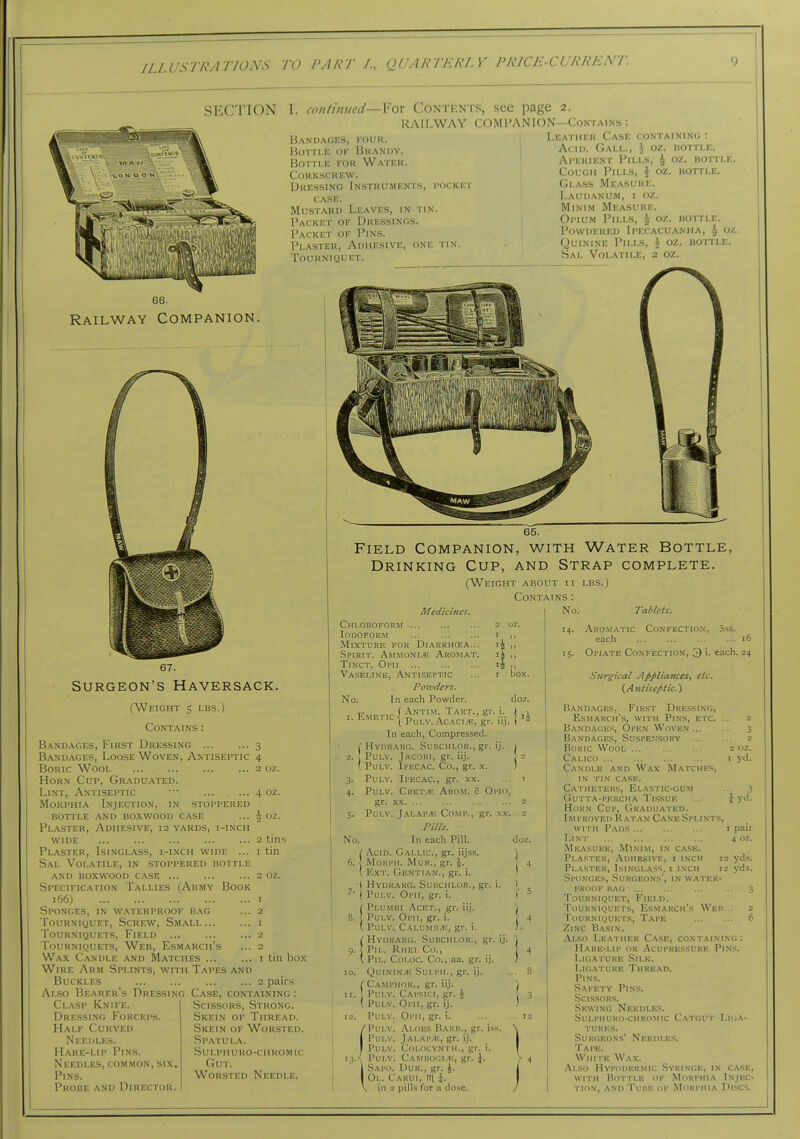 SECTION I. amtimied- Handagks, kouu. Bottle of Brandy. Rorn.K KOR Water. Corkscrew. Dressing Instruments, i-ocket case. Mu-stard Leaves, in tin. Packet oe Dressings. Packet of Pins. Plaster, Adhesive, one tin. Tourniquet. For Contents, see page 2. RAILWAY COMPANION—Contains : Leather Case containing : Acid. Gall., \ oz. bottle. Aperient Pills, i oz. hotile. Cough Pills, \ oz. bottle. (Jlass Measure. Laudanum, i oz. Minim Measure. Opium Pills, ^ oz. bottle. Powdered Ipecacuanha, i oz. Quinine Pills, i oz. bottle. Sal Volatile, 2 oz. Railway Companion. 67. Surgeon's Haversack. (Weight 5 lbs.) Contains : Bandages, First Dressing 3 Bandages, Loose Woven, Antiseptic 4 Boric Wool 2 oz. Horn Cup, Graduated. Lint, Antiseptic ••■ 4 oz. Morphia Injection, in stoppered bottle and boxwood case ... i oz. Plaster, Adhesive, 12 yards, i-inch WIDE 2 tins Plaster, Isinglass, i-inch wide ... i tin Sal Volatile, in stoppered bottle and boxwood case 2 oz. .Specification Tallies (Army Book 166) I Sponges, in waterproof bag ... 2 Tourniquet, Screw, Small... ... i Tourniquets, Field 2 Tourniquets, Web, Esmarch's ... 2 Wax Candle and IVIatches i tin bo.N Wire Arm Splints, with Tapes and Buckles 2 pairs Also Bearer's Dressing Case, containing Clasp Knife. Dressing Forceps. Half Curved Needles. Hare-lip Pins. Needles, common, six. Pins. Probe and Director. Scissors, Strong. Skein of Thread. Skein of Worsted. Spatula. .sulpiiuro-ciiromic Gut. Worsted Needle. 65. Field Companion, with Water Bottle, Drinking Cup, and Strap complete. (Weight about ii lbs.) Contains : No. No, Medicines. Chloroform 2 oz. Iodoform i ,, Mixture for Diarrhcea... „ .Spirit. Ammonite Aromat. iJ „ Tinct. Opii ij Vaseline, Antiseptic ... i box. Poivders. No. In each Powder. doz. f Antim. Tart., gr, i. I , 1. Emetic I p^^j_^,^^^^^, .^;|^ \ 12 In each, Compressed. ( Hvdrarg. Subchlor., gr. ij. 2. ] PuLV. Jacobi, gr. iij. ( PuLV. Ipecac. Co., gr. x. 3. Pulv. Ipecac, gr. xx. 4. Pulv. Cret^ Arom. 5 Oi'io, gr. .XX. ... 5. Pulv. Jalap^e Comp., gr. .\x. PiUs. In each Pill. ! Acid. Gallic, gr. iijss. 6. I MoRPH. Mur., gr. i. ( Ext. Gentian., gr. i. ( Hydraro. Suhchlor., gr. i. ^' 1 Pulv. Opii, gr. i. Plumbi Acet., gr. iij. Pulv. Oph, gr. i. Pulv. Calumb.1v, gr. i. Hvdrarg. Subchlor., gr. ij. HEi Co., CoLoc Co., aa. gr. ij. QUININ.4! Sui.PH., gr. ij. r Camphor., gr. iij. Pulv. Capsici, gr. 4 ( Pulv. Opii, gr. ij. Pulv. Opii, gr. i. Pulv. Aloes Rarb., gr. iss. Pulv. Jai.ap.'E, gr. ij. Pulv. Colocvntm., gr. i. 13.<i Pulv. Cambogi.e, gr. 1. .Sapo. Dur., gr. J. Ol. Cakui, 111 }. in a pills for a dose. -Aromatic each Taiiets. CONFECTIO.X. .ISS. 16 doz. 15. Opiate Confection, 3 i. each. 24 Surgical Appliances, etc. (Antiseptic.) Band.xges, First Dressing, Esmarch's, with Pins, etc . Bandages, Open Woven ... Bandages, .Suspensory Boric Wool Calico Candle and Wax Matches, in tin case. Catheters, Elastic-gum Gutta-pf.rcha Tissue HoR.\ Cup, Graduated. IM PROVED R ATAN CaNE SpLlNTS, 2 ciz. , yd. i yd. ( HVDRAI , Ph.. Ri (PiL. Co WITH Pads ... , i pair Lint 4 oz. Measure, Minim, in case. Plaster, Adhesive, i inch 12 yds. Plaster, Isinglass, 1 inch 12 yds. Sponges, Surgeons', in water- proof BAG 3 Tourniquet, Field. Tourniquets, Esmarch's Web... 2 Tourniquets, Tape 6 Zinc Basin. Also Leather Case, containing: Hare-lip or Acupressure Pins. Ligature Silk. Ligature Thread. Pin.s. Safety Pins. Scissors. Sewing Needles. .SULPHURO-CHROMIC CaTGUT LIGA- TURES. Surgeons' Needles. Tape. White Wax. Also Hypodermic .Syringe, in case, WITH Bottle of Morphia Injec- tion, and Tube of Morphia Di.scs.