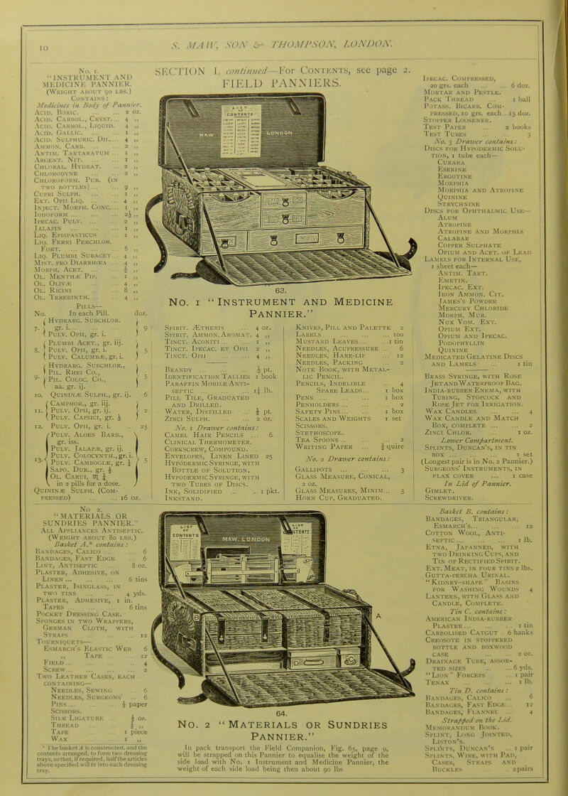 lO .V. J/./;;; so.v >i- j7jomj'soa', loa'doa: No. I. •• INS I RUMKNT AND .MKDICINK PANNIKK. (WkIGHT AllOUT 50 LUS.) Contains : iflediciiies in Body 0/ Pannier Acin. BoKic 2 oz. Aciu. Caruol., Crvst. .. 4 ,, Acid. Carbol., Liquiu. 4 ,, Acio. Gallic i >> Acid. Suli'HUKIC. Dii 4 „ A.MMON. Caku 2 ,1 .Vnti.m. Tart.\Kj\tum ... I ,, Argknt. Nit i ,, Chloral. Hvdrat. .. 2 „ Chlorodyne 2 ,, Chloroform. Pur. (in TWO bottles) 9 ,, CUPRI .SULI'H 1 ,, Ext. Oimi Liii 4 ,, Inject. Moki'H. Co.n-c.... 1 ,, loDOl'ORM 2J „ Il'ECAC. PULV 2 ,, Jalapin r „ LiQ. El'ISl'ASTICUS ... I ,, LiQ. Ferri Perchi.or. Fort 6 ,, LiQ. Plu.mbi Subacet... 4 ,, Ml.ST. I'KO DlARRHlEA ... 4 „ l\IoRI'H. Acet A ,, Ol. ^[ENTH.'E Pll'. .. I „ Oi.. Oliv.h 4 „ Ol. Rici.vi 8 „ Ol. Terebinth 4 ,, Pills- No. In each Pill. doz. ( HVDR.^RC. SUBCHLOK. ■ 7. J gr. i. ... ... .9 \ Pui.v. Opii, gr. 1. ; i Plumbi Acet., gr. iij. ', 8. PuLV. Ol'll, gr. i. 5 ( PuLV. C.A.LU.MB.B, gr. i. ; / Hydrarc. Subchi.or., \ \ PiL. Rhei Co., I . 1 PiL. COLOC. Co., I = ' aa. gr. ij. / 10. QuiNiN.^i SuLPH., gr. ij. 6 iCA.MPHOR., gr. iij. ) PuLV. Opii, gr. ij. \ 2 PuLV. Cap.<;ici, gr. ^ j 12. PuLv. Opii, gr. i. ^PuLV. Aloes B.a.rb., gr. iss. PuLV. Jalap.e, gr. ij. ' PuLV. CoLOCYNTH.,gr. i. A PuLV. Ca.mbogi/E, gr. i ^ I Sapo. Dur., gr. J I Ol. Carui, m i in 2 pills for a dose. Quinine Sulph. (Com- pressed) 16 oz SECTION I. continued—Yox Contents, see page 2. FIKLD PANNIERS. 6 (ioz, I ball 15 doz. I book.s No. I Instrument and Medicine Pannier. Sl'IRI'l. /Etheris ... 4 oz. Spirit. .Vhtmon. Aromat. 4 ,, Tinct. Aconiti I ,, Ti.vcT. Ipecac, et Opii 2 ,, Tinct. Opii 4 ,, 25 Brandy Identification Tallies Paraffin Mobile Anti- septic Pill Tile, Graduated AND Drilled. Water, Distilled ZiNci Sulph 2 No. I Draiver contains: Camel Hair Pencils ... Clinical Thermometer. Corkscrew, Compound. Envelopes, Linen Lined Hypodermic Syringe, with Bottle of Solution. Hypodermic Syringe, with two Tubes of Discs. Ink, Solidified Inkstand. ipt. I book .\ lb. \ Pt. 25 I pkt. Knives, Pill and Palette 2 Labels 100 Mustard Leaves t tin Needles, Acupressure ... 6 Needles, Hare-lip ... 12 Needles, Packing ... 2 Note Book, with Metal- lic Pencil. Pencils, Indelible ... 4 Spare Leads... i bo.\ Pens ... ... ... i box Penholders .. 2 Safety Pins i bo.t Scales and Weights i set Scissors. Stethoscope. Tea Spoons .. 2 Writing Paper ... J quire No, 2 Draiver coniaifis: g.-vllipots 3 Glass Measure, Conical, 2 oz. Glass Measures, Minim... 3 Horn Cup, Graduated. Ii'ixAC. Compressed, 20 grs. each Mortar and Pestle. Pack Thread Potass. Bicaru. Com- pressed, 10 grs. each. Stopper Loosener. Test Paper Test Tubes 3 No, 3 Drawer contains: Discs for Hypodermic Solu- tion, I tube each— CURAKA Kserine Ergotine Morphia Morphia and .Atropine Quinine .Strychnine Di.scs FOR Ophthalmic Use— Alum Atropine Atropine and Morphia Calabar Copper Sulphate Opium and Acet. of Lead Lamels for Internal Use, I sheet each— Antim. Tart. ICmetin. Ipecac. Ext. Iron .\.mmon. Cit. James's Powder Mercury Chloride Morph. Mur. Nux Vo.M. Ext. Opium Ext. Opiu.m and Ipecac. Podophyllin Quinine Medicated Gelatine Discs AND L.A.MELS ... I tin Brass Syringe, with Rose Jet andWaterproof Bag. India-rubber Enema, with Tubing, Stopcock and Ro.se Jet for 1rrig.\tion. Wax Candles 4 Wax Candle and Match Box, complete 2 ZiNCI ChLOR. ... IOZ. Loiver Compartment, Splints, Duncan's, in ti.n box 1 set (Longest pair is in No. 2 Pannier.) Surgeons' Instruments, in FLAX cover ... 1 case In Lid of Pannier. Gimlet. .Screwdriver. No 2.  m.\terials or sundries pannier. .\ll .Appliances .Xn ilseptic (Weight about 80 lbs.) Basket A.' contains: Bandages, Calico .. Bandages, Fast Edge Lent, Antisei'Tic Plaster, Adhesive, on Linen Plaster, Isinglass, in TWO TI.NS Plaster, .'Adhesive, i Tapes Pocket Dressing Case. Spo.nges I.N two Wrappers, German Cloth, with Straps Tourniquet.s— Esmarch's Elastic Web ,, Tape Field Screw Two Leather Cases, each containing— Needles, Sewing Needles, Surgeons' Pins ... Sclssors. Silk Ligature Thread Tape Wax ... 6 ... 6 paper J oz. *. *' I piece ' The b<i5kct A is constructetl. and the contents .irr.inged. to form two drcssinjj trays, sothat. if rcc]uircrl, half the articles above specified will lit into each dressinif tray. 64. No. 2  Materials or Sundries Pannier. Ill p.ick tr.insport the Field Comp.mion, Fig. 65, page 9, will be strapped on this Pannier to equalise the weight of the side load with No. i Instrument and Medicine Pannier, the weight of each side load being then about 90 lbs Basket B. contains: Bandages, Triangular, Esmarch's 12 Cotton Wool, Anti- septic I lb. Etna, Japanned, with TWO Drinking Cups, .\nd Tin opRectifiedSpirit. Ext. Meat, in four tins2 lbs. Gutta-percha Urinal. Kidney-shape Basins FOR Washing Wounds 4 Lantern, with Gla.ss and Candle, Complete. Tin C. contains: American I.ndia-rubber Plaster i tin Careolised Catgut 6 hanks Creosote in stoppered bottle and boxwood case 2 oz. Drainage Tube, assor- ted SIZES 6 yds. Lion Forceps . .. 1 p,iir Tenax 1 lb. Tin D. contains : Bandages, Calico ... 6 Bandages, Fast Edge... 12 Band.'Vges,' Flannel ... 4 Strapf'cd on the Lid. Me.morandum Hook. Splint, Long Jointed, Li.ston's. SpliVits, Duncan's ... i pair .Splints, Wire, with Pad, Cases, Straps and Buckles . . . 2pairs