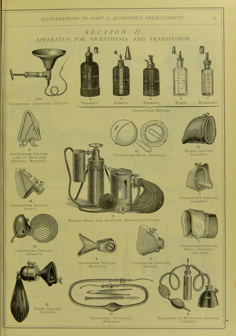 APPARATUS I SECTION If. ■OR AN/F.ST I IKS IA AND TRANSFUSION. 172. 3. ■ransfusion Appau.atus, Coi.i.in's. ^ .Skinner's. Thomas's. Bloxham's. 8. Chloroform Inhaler, USED at Middlesex Hospital, Murray's. Chloroform Inhaler, Sxow's. Cih.oroform Inhaler, Ormsby's. Chloroform Bottles. 16. Ether Inhaler, Skinner's. Chloroform Inhaler, Parker's. Nitrous Oxide Gas and Ether Apparatus, Clover's. Chloroform Inhaler, Bird's (Goldinc;), two sizes. Chloroform Inhaler Mu rpmy's. Chloroform Inhaler, Sirson's. 15. Ether Inhaler, Clover's. I'ransfusion Apparatus, Aveling's. BicuLORHiE OF Methylene Inhaler, Junker's.