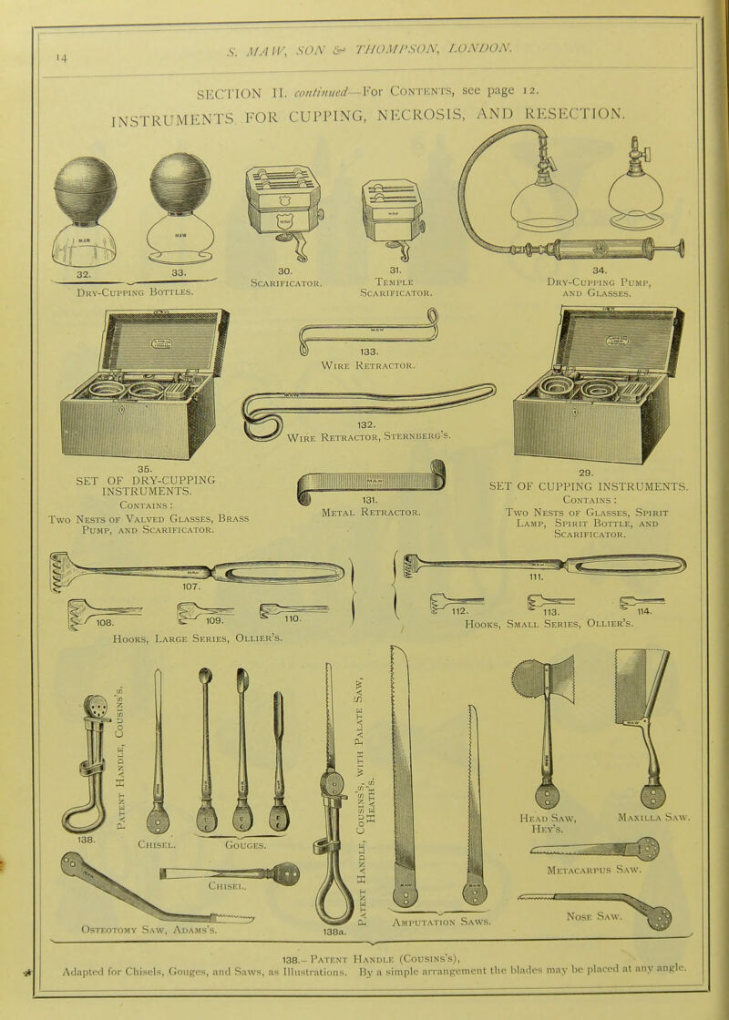 SECTION II. continued—Yox Contents, see page 12. INSTRUMENTS FOR CUPPING, NFXROSIS, AND RESECTION. 32. Dry-Cupping BorruES. 30. Scarificator. 31. Temple Scarificator. Dry-Cupping Pump, AND Glasses. SET OF DRY-CUPPING INSTRUMENTS. Contains : Two Nests of Valved Glasses, Brass Pump, .\nd Scarificator. 131. Metal Reti?actor. SET OF CUPPING INSTRUMENTS. Contains : Two Nests of Glasses, .Spirit Lamp, Spirit Bottle, and Scarificator. 111. t/^^ioa 109.  110. Hooks, Large Series, Ollier's. 112. 113. 114. Hooks, Small Series, Ollier's. MinACARPLr- Osteotomy Saw, .Xdams's. Amputation Saws. Nose Saw. 138a. 138.-Patent Handle (Cousins's), Adapted for Chi.sels, Gouges, and Saws, as Illustrations. By a simple arrangement the blades may be placed at any angle.