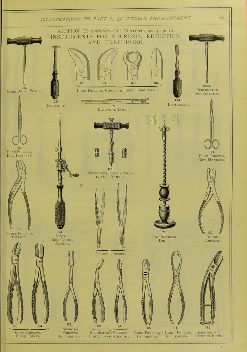 Bone Duu.l, Plain. Gouge Forceps, Curved. SECTION II. continued—For Contents, see page 12. INSTRUxMENTS FOR NKCROSIS, RKSI^CTION, AND TREPHINING. 129. Raspatory. Bone Fokceps, Circular Joint, Fergusson's. Elevator, Double. 74. Stock Bone Drill, Collin's. 83. Bone Forceps, Plain Joints. 02. Necrosis Forceps, Fergusson's. 159. .Trephines, set of Three in One Handle. 96. Spring Forceps. 124. Lenticular. 73. Archimedean Drill. m 128a. Perforator for Antrum. 82. 80. Bone Forceps, Bow Handles. Gouge Forceps. 148. Sequestoum Forceps, Bone Forceps,  Lion  Forceps, Scissors for Curved and Straight. Farareuf's. Fergusson's. Cuiting Bone. C