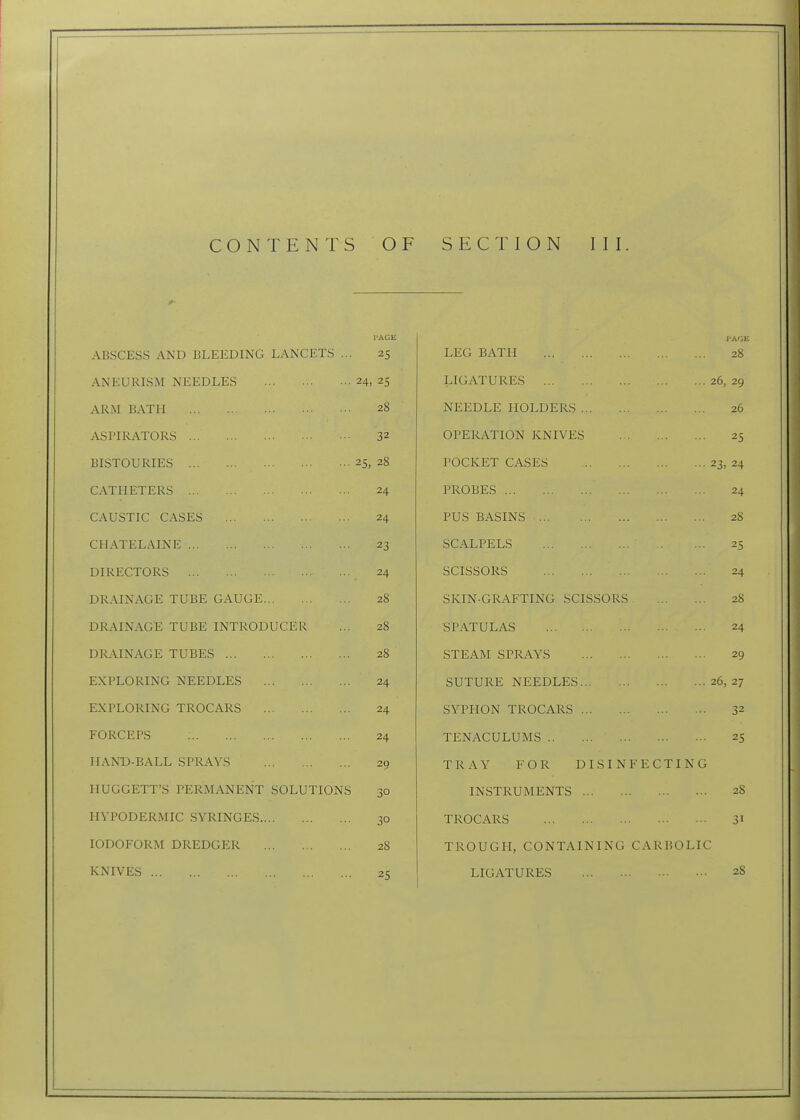 I'AGE ABSCESS AND BLEEDING LANCETS ... 25 ANEURISM NEEDLES 24, 25 ARM BATH 28 ASPIRATORS 32 BISTOURIES 25, 28 CATHETERS 24 CAUSTIC CASES 24 CHATELAINE 23 DIRECTORS 24 DRAINAGE TUBE GAUGE 28 DRAINAGE TUBE INTRODUCER ... 28 DRAINAGE TUBES 28 EXPLORING NEEDLES 24 EXPLORING TROCARS 24 FORCEPS 24 HAND-BALL SPRAYS 20 HUGGETT'S PERMANENT SOLUTIONS 30 HYPODERMIC SYRINGES 30 IODOFORM DREDGER 28 KNIVES 2<; LEG BATH 28 LIGATURES 26, 29 NEEDLE HOLDERS 26 OPERATION KNIVES 25 POCKET CASES 23, 24 PROBES 24 PUS BASINS 28 SCALPELS 25 SCISSORS 24 SKIN-GRAFTING .SCISSORS 28 SPATULAS 24 STEAM SPRAYS 29 SUTURE NEEDLES 26, 27 SYPHON TROCARS 32 TENACULUMS 25 TRAY FOR DISINFECTING INSTRUMENTS 28 TROCARS 31 TROUGH, CONTAINING CARBOLIC LIGATURES 28