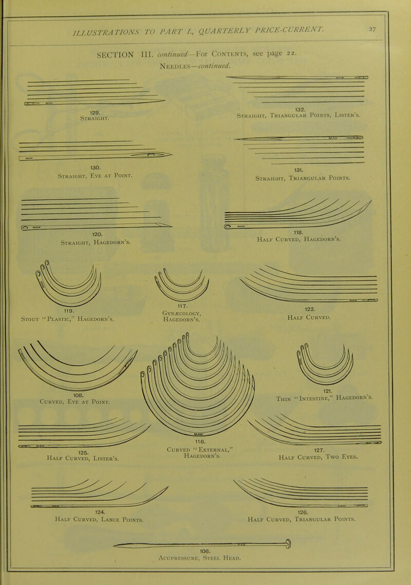 SECTION 111. continued—Yox Contents, see page 22. N ilEDLes—continued. 129. Straight. 132. Straight, Triangular Points, Lister's. \ MAW 130. Straight, Eye at Point. ZEST 131. Straight, Triangular Points. (2: 120. Straight, Hagedorn's. 118. Half Curved, Hagedorn's. 119. Stout Plastic, Hagedorn's. 117. Gynaecology, Hagedorn's. 122. Half Curved. 125. Half Curved, Lister's. 116. Curved  External, Hagedorn's. 127. Half Curved, Two Eyes. 124. Half Curved, Lance Points. 126. Half Curved, Triangular Points. 106. Acupressure, Steel Head.