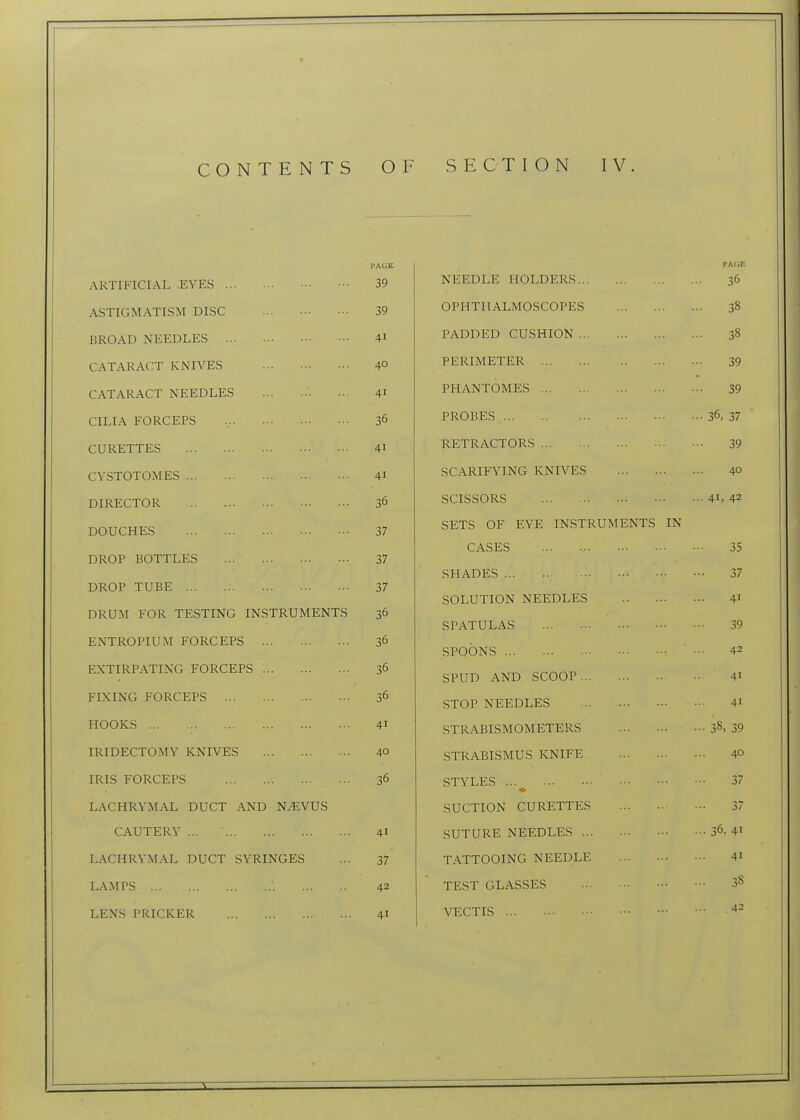 PAGE pa(;e ARTIFICIAL -EYES 39 X> IjIji^XvIj IT-w JL/X-/£1^1x0 ... ... ... 3 ASTIGMATISM DISC 39 nPT-TTTf AT MOCiPnPTi'C BROAD NEEDLES 41 TJAT^TiTrr^ r'TTCWTOXT 30 CATARACT KNIVES 40 i MiKlMxl/1 Ji/K 39 CATARACT NEEDLES 41 rHAJN 1 UMJia ... 39 CILIA FORCEPS 36 PROBES - 36. 37 CURETTES 41 RETRACTORS 39 CVSTOTOMES 41 SCARIFYING KNIVES 40 DIRECTOR 36 SCISSORS .. 41, 42 DOUCHES 37 SETS OF EYE INSTRUMENTS IN CASES 35 DROP ROTTT FS ^7 31 SHADES 37 UKUr iU-Dil •27 SOLUTION NEEDLES 41 DRUM FOR lEbllNO iNbiKUMil/iN 1 o 30 SPATULAS 39 ENTROPIUM FORCEPS 3 42 SPOONS EXTIRPATING FORCEPS 36 SPUD AND SCOOP 41 FIXING FORCEPS 36 STOP NEEDLES 41 HOOKS 41 STRABISMOMETERS • ■ 38, 39 IRIDECTOMY KNIVES 40 STRABISMUS KNIFE 40 IRIS FORCEPS 36 STYLES 37 LACHRYMAL DUCT AND N/EVUS SUCTION CURETTES 37 CAUTERY 41 SUTURE NEEDLES ... 36, 41 LACHRYMAL DUCT SYRINGES 37 TATTOOING NEEDLE 41 LAMPS 42 TEST GLASSES ... 38 LENS PRICKER 41 VECTIS 42