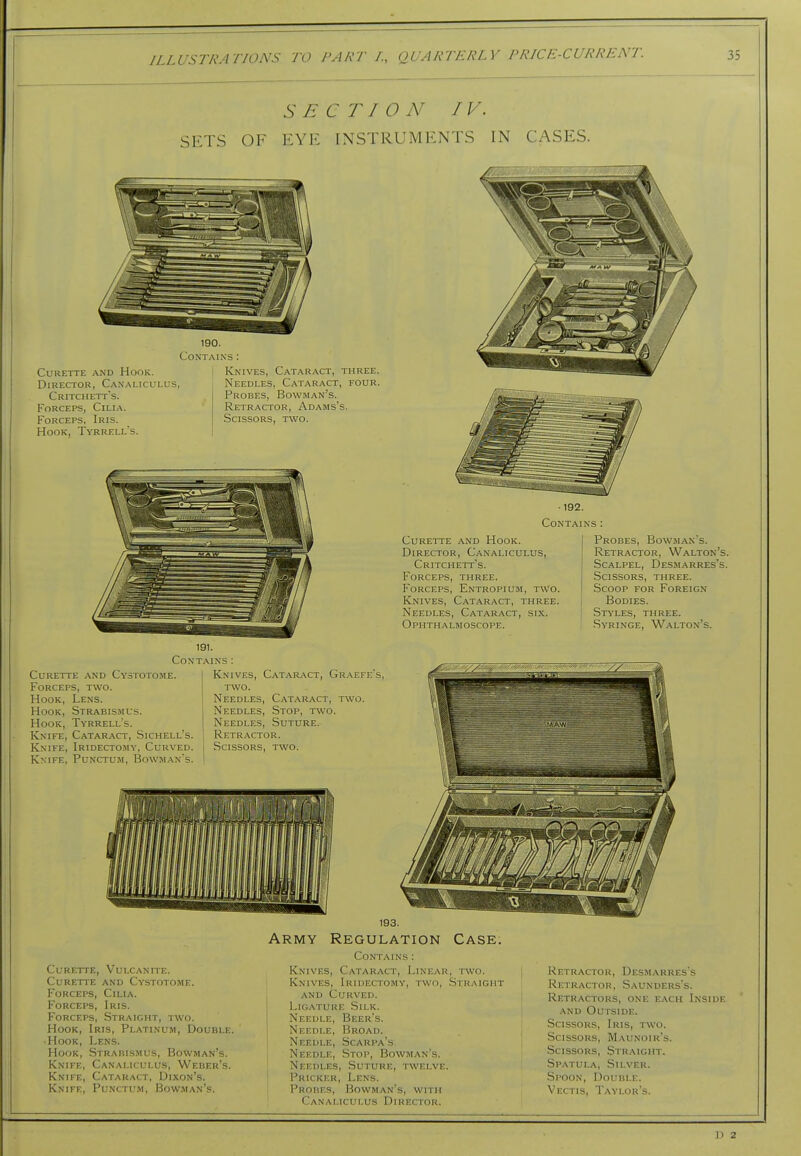 SETS OF EYE INSTRUMENTS IN CASES. Curette and Hook. Director, Canaliculus, Critchett's. Forceps, Cilia. Forceps, Iris. Hook, Tyrrell's. 190. Contains : Knives, Cataract, three. Needles, Cataract, four. Probes, Bowman's. Retractor, Adams's. Scissors, two. ■192. Contains : Curette and Hook. Director, Canaliculus, Critchett's. Forceps, three. Forceps, Entropium, t\Vo. Knives, Catar.^ct, three. Needles, Cataract, six. Ophthalmoscope. Probes, Bow.man's. Retractor, Walton's. Scalpel, Desm.arres's. Scissors, three. .Scoop for Foreign Bodies. Styles, three. Syringe, Walton's. 191. Contains : Curette and Cystotome. Forceps, two. Hook, Lens. Hook, Strabismus. Hook, Tyrrell's. Knife, Cataract, Sichell's. Knife, Iridectomy, Curved. Knife, Punctum, Bowman's. Knives, Cataract, Gr.aefe's. two. Needles, Cataract, two. Needles, Stop, two. Needles, Suture. Retractor. Scissors, two. Curette, Vulcanite. Curette and Cystotome. Forceps, Cilia. Forceps, Iris. Forceps, Straight, two. Hook, Iris, Platinum, Double. Hook, Lens. Hook, Strabismus, Bowman's. Knife, Canaliculus, Weber's. Knife, Cataract, Dixon's. Knife, Punctum, Bowman's. Army Regulation Case. Contains: Knives, Cataract, Linear, two. Knives, Iridectomy, two. Straight AND Curved. Ligature .Silk. Needle, Beer's. • Needle, Broad. Needle, Scarpa's Needle, .Stop, Bowman's. Needles, Suture, twelve. Pricker, Lens. Probes, Bowman's, with Canaliculus Director. Retractor, Desmarres's Retractor, Saunders's. Retractors, one each Inside AND Outside. Scissors, Iris, two. Scissors, Maunoir's. Scissors, Straight. Spatula, Silver. Spoon, Double. Vectis, Taylor's. D 2