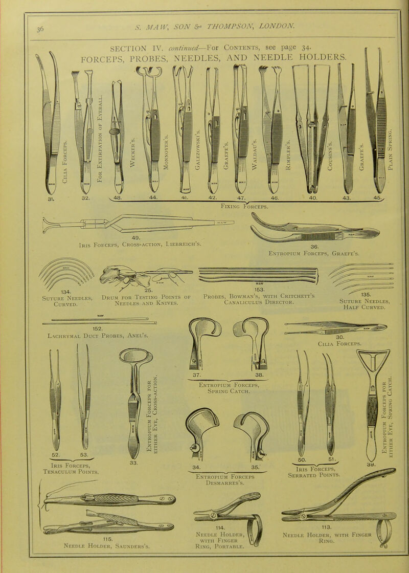 SECTION IV. continued—Yox Contents, see page 34. FORCEPS, PROBES, NEEDLES, AND NEEDLE HOLDERS. ' 134. Suture Needles, Curved. Drum for Testing Points of Needles .•\nd Knives. Probes, Bowman's, with Critchett's C.AN.i\LicuLUS Director. 135. Suture Needles, Half Curved. 152. L\chrvmal Duct Probes, Anel's. 52. 53. Iris Forceps, Tenaculum Points. 33. 115. Entropium Forceps, Spring Catch. 34. Entropium Forceps Desmarres's. Needle Holder, Saunders's. 114. Needle Holder, with Finger Ring, Portable. 30. Cilia Forceps. 113. Needle Holder, with Finger Ring.